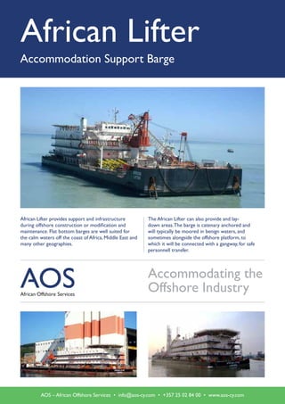 African Lifter
Accommodation Support Barge
African Lifter provides support and infrastructure
during offshore construction or modification and
maintenance. Flat ­bottom barges are well suited for
the calm waters off the coast of Africa, Middle East and
many other geographies.
Accommodating the
Offshore Industry
The African Lifter can also provide and lay-
down ­areas.The barge is catenary anchored and
will typically be moored in benign waters, and
sometimes alongside the offshore platform, to
which it will be connected with a gangway, for safe
personnell transfer.
AOS – African Offshore Services • info@aos-cy.com • +357 25 02 84 00 • www.aos-cy.com
 