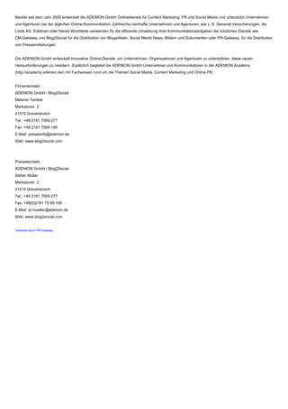 Bereits seit dem Jahr 2000 entwickelt die ADENION GmbH Onlinedienste für Content Marketing, PR und Social Media und unterstützt Unternehmen
und Agenturen bei der täglichen Online-Kommunikation. Zahlreiche namhafte Unternehmen und Agenturen, wie z. B. Generali Versicherungen, die
Linda AG, Edelman oder Havas Worldwide verwenden für die effiziente Umsetzung ihrer Kommunikationsaufgaben die nützlichen Dienste wie
CM-Gateway und Blog2Social für die Distribution von Blogartikeln, Social Media News, Bildern und Dokumenten oder PR-Gateway, für die Distribution
von Pressemitteilungen.
Die ADENION GmbH entwickelt innovative Online-Dienste, um Unternehmen, Organisationen und Agenturen zu unterstützen, diese neuen
Herausforderungen zu meistern. Zusätzlich begleitet die ADENION GmbH Unternehmer und Kommunikatoren in der ADENION Academy
(http://academy.adenion.de/) mit Fachwissen rund um die Themen Social Media, Content Marketing und Online-PR.
Firmenkontakt
ADENION GmbH / Blog2Social
Melanie Tamblé
Merkatorstr. 2
41515 Grevenbroich
Tel.: +49 2181 7569-277
Fax: +49 2181 7569-199
E-Mail: presseinfo@adenion.de
Web: www.blog2social.com
Pressekontakt
ADENION GmbH / Blog2Social
Stefan Müller
Merkatorstr. 2
41515 Grevenbroich
Tel.: +49 2181 7569-277
Fax: +49(0)2181 75 69 199
E-Mail: st.mueller@adenion.de
Web: www.blog2social.com
Verbreitet durch PR-Gateway
 