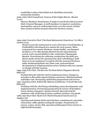 would like to place their label on & distribute in local &
nationwide markets
2005-2006 Chef Consultant, Canyon of the Eagles Resort, Burnet
Texas
Cheeves Brothers Steak house Temple Texas Work with Executive
Chef, General Manager, & staff members to improve sanitation,
food quality, menu & staff productivity over the course of their
slow season to better prepare them for the busy season.
1995-2002 Executive Chef, The Oasis Restaurant (American, Tex Mex)
Austin Texas
Hired to turn the restaurant in a new direction. (Food Quality, &
Profitability) Developed new menus for each season, Main
restaurant two remote kitchens, remote buffet, our banquet
facilities, a Tex-Mex Sunday Brunch for the main dinning
crowd, and a special Mother’s Day and Easter Champagne
Brunch. Overseeing the ordering, production, the daily par
sheets made out by the opening sous chef, scheduling a staff
from 25 to 90 employees to match with the seasonal business.
while maintaining food cost, labor cost, and sanitation.
Development & implementation of new kitchen with new menus
to change with the seasons.
1994-1995 P.M. Chef, The Beverly Pavilion Hotel (Organic) Beverly
Hills Cal.
Worked directly with the chef to implement menu changes to
introduce a flavorful organic dining experience. Maintained food
and labor cost. Overseeing all kitchen preparation and service.
1991-1994 Sous Chef, Sofitel Ma Maison (California / French) Beverly
Hills Cal.
Working with the chef doing scheduling, menu development, and
implementation. Overseeing preparation & service of breakfast,
lunch, dinner, banquets, Sunday brunch, Specials and the
employee café. Ordering of meats, seafood, produce, dry goods
1989-1991 Sous Chef, Hyatt LAX Hotel (Classical American) Los
Angeles Cal.
Opening and closing of the main kitchen, consisting of a specialty
restaurant, coffee garden and garde manger. Preparation of
sauces, soups, meats, fish, specials and banquets from twenty to
eight hundred people.
 