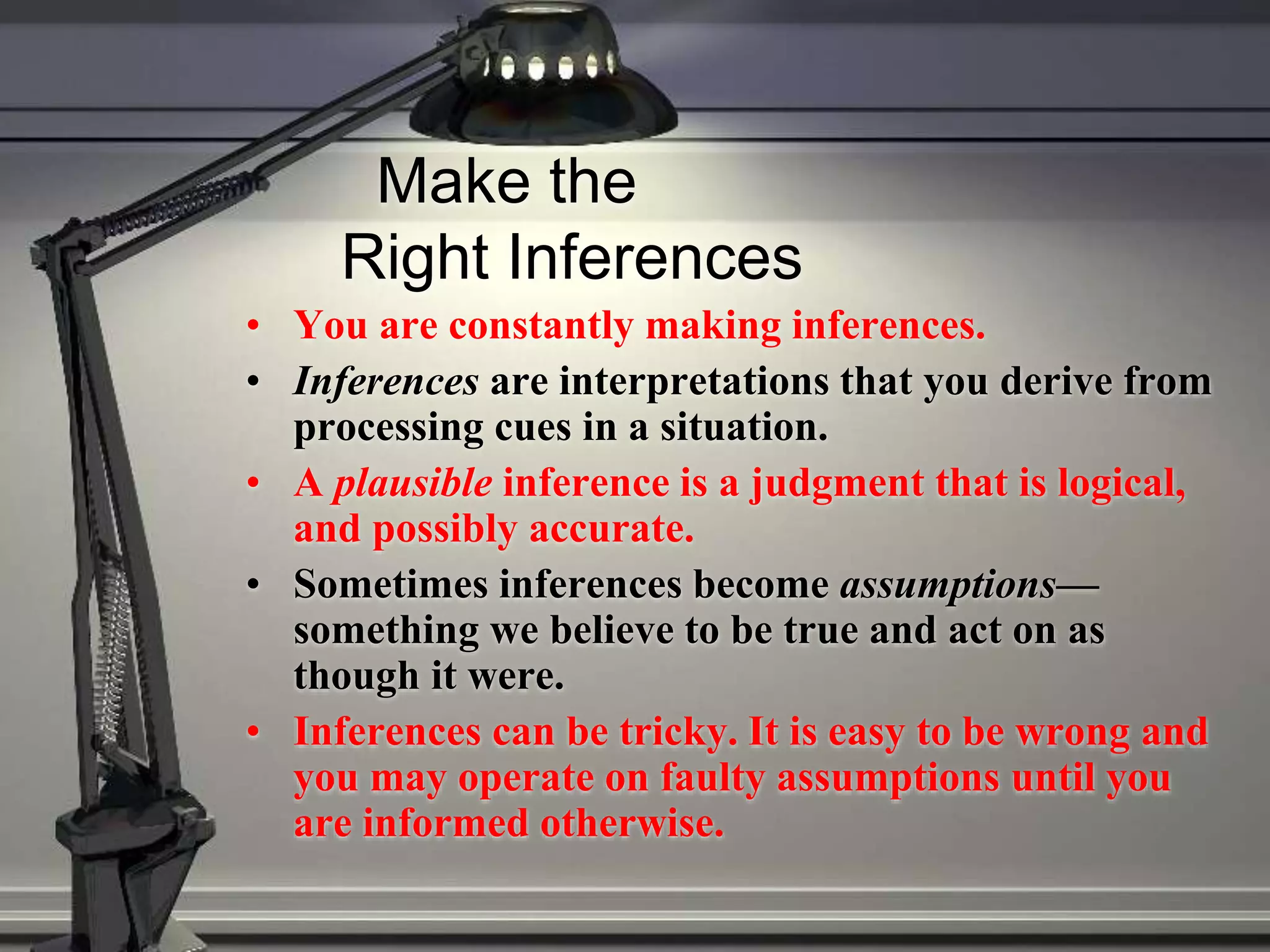 Make the
Right Inferences
• You are constantly making inferences.
• Inferences are interpretations that you derive from
processing cues in a situation.
• A plausible inference is a judgment that is logical,
and possibly accurate.
• Sometimes inferences become assumptions—
something we believe to be true and act on as
though it were.
• Inferences can be tricky. It is easy to be wrong and
you may operate on faulty assumptions until you
are informed otherwise.
 
