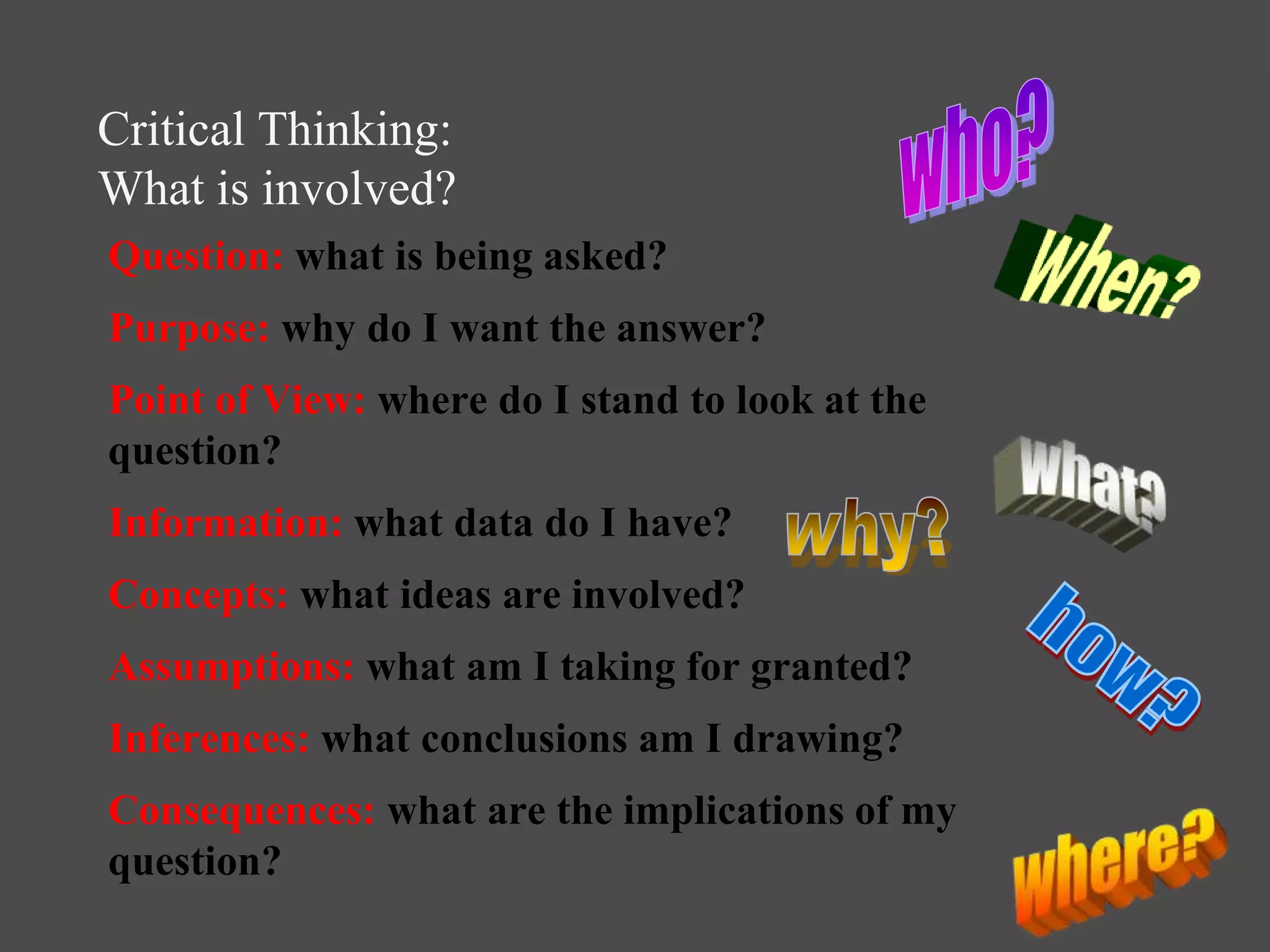 Critical Thinking:
What is involved?
Question: what is being asked?
Purpose: why do I want the answer?
Point of View: where do I stand to look at the
question?
Information: what data do I have?
Concepts: what ideas are involved?
Assumptions: what am I taking for granted?
Inferences: what conclusions am I drawing?
Consequences: what are the implications of my
question?
 