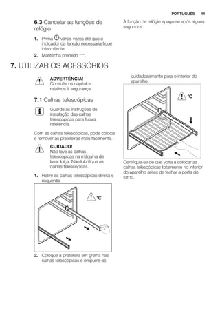 6.3 Cancelar as funções de
relógio
1. Prima várias vezes até que o
indicador da função necessária fique
intermitente.
2. Mantenha premido .
A função de relógio apaga-se após alguns
segundos.
7. UTILIZAR OS ACESSÓRIOS
ADVERTÊNCIA!
Consulte os capítulos
relativos à segurança.
7.1 Calhas telescópicas
Guarde as instruções de
instalação das calhas
telescópicas para futura
referência.
Com as calhas telescópicas, pode colocar
e remover as prateleiras mais facilmente.
CUIDADO!
Não lave as calhas
telescópicas na máquina de
lavar loiça. Não lubrifique as
calhas telescópicas.
1. Retire as calhas telescópicas direita e
esquerda.
°C
2. Coloque a prateleira em grelha nas
calhas telescópicas e empurre-as
cuidadosamente para o interior do
aparelho.
°C
Certifique-se de que volta a colocar as
calhas telescópicas totalmente no interior
do aparelho antes de fechar a porta do
forno.
PORTUGUÊS 11
 