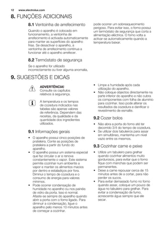 8. FUNÇÕES ADICIONAIS
8.1 Ventoinha de arrefecimento
Quando o aparelho é colocado em
funcionamento, a ventoinha de
arrefecimento é activada automaticamente
para manter as superfícies do aparelho
frias. Se desactivar o aparelho, a
ventoinha de arrefecimento continua a
funcionar até o aparelho arrefecer.
8.2 Termóstato de segurança
Se o aparelho for utilizado
incorrectamente ou tiver alguma anomalia,
pode ocorrer um sobreaquecimento
perigoso. Para evitar isso, o forno possui
um termóstato de segurança que corta a
alimentação eléctrica. O forno volta a
activar-se automaticamente quando a
temperatura baixar.
9. SUGESTÕES E DICAS
ADVERTÊNCIA!
Consulte os capítulos
relativos à segurança.
A temperatura e os tempos
de cozedura indicados nas
tabelas são apenas valores
de referência. Dependem das
receitas, da qualidade e da
quantidade dos ingredientes
utilizados.
9.1 Informações gerais
• O aparelho possui cinco posições de
prateleira. Conte as posições de
prateleira a partir do fundo do
aparelho.
• O aparelho possui um sistema especial
que faz circular o ar e renova
constantemente o vapor. Este sistema
permite cozinhar num ambiente a
vapor e manter os alimentos macios
por dentro e estaladiços por fora.
Diminui o tempo de cozedura e o
consumo de energia para valores
mínimos.
• Pode ocorrer condensação de
humidade no aparelho ou nos painéis
de vidro da porta. Isso é normal.
Afaste-se sempre do aparelho quando
abrir a porta com o forno ligado. Para
diminuir a condensação, ligue o
aparelho pelo menos 10 minutos antes
de começar a cozinhar.
• Limpe a humidade após cada
utilização do aparelho.
• Não coloque objectos directamente na
parte inferior do aparelho e não cubra
os componentes com folha de alumínio
para cozinhar. Isso pode alterar os
resultados da cozedura e danificar o
revestimento de esmalte.
9.2 Cozer bolos
• Não abra a porta do forno até ter
decorrido 3/4 do tempo de cozedura.
• Se utilizar dois tabuleiros para assar
em simultâneo, mantenha um nível
vazio entre os mesmos.
9.3 Cozinhar carne e peixe
• Utilize um tabuleiro para grelhar
quando cozinhar alimentos muito
gordurosos, para evitar que o forno
fique com manchas que podem ser
permanentes.
• Deixe a carne repousar cerca de 15
minutos antes de a cortar, para não
perder os sucos.
• Para evitar demasiado fumo no forno
quando assar, coloque um pouco de
água no tabuleiro para grelhar. Para
evitar a condensação de fumo,
acrescente água sempre que ele
secar.
www.electrolux.com12
 
