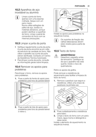 10.2 Aparelhos de aço
inoxidável ou alumínio
Limpe a porta do forno
apenas com uma esponja
molhada. Seque com um
pano macio.
Nunca utilize esfregões de
palha-de-aço, ácidos ou
materiais abrasivos, porque
podem danificar a superfície
do forno. Limpe o painel de
comandos do forno com as
mesmas precauções.
10.3 Limpar a junta da porta
• Verifique regularmente a junta da porta.
A junta da porta encontra-se em volta
da estrutura da cavidade do forno. Não
utilize o aparelho se a junta da porta
estiver danificada. Contacte um Centro
de Assistência Técnica Autorizado.
• Para limpar a junta da porta, consulte
as informações gerais sobre limpeza.
10.4 Remover os apoios para
prateleiras
Para limpar o forno, remova os apoios
para prateleiras .
1. Puxe a parte da frente do apoio para
prateleiras para fora da parede lateral.
2. Puxe a parte de trás do apoio para
prateleiras para fora da parede lateral
e retire-o.
1
2
Instale os apoios para prateleiras na
sequência inversa.
Os suportes de fixação das
calhas telescópicas devem
estar virados para a parte da
frente.
10.5 Tecto do forno
ADVERTÊNCIA!
Desactive o aparelho antes
de removê-lo. Certifique-se
de que o aparelho não está
quente. Existe o risco de
queimaduras.
Retire os apoios da grelha.
Pode remover a resistência de
aquecimento para facilitar a limpeza do
tecto do forno.
1. Remova o parafuso que segura a
resistência. Utilize uma chave de
parafusos na primeira vez.
2. Puxe cuidadosamente a resistência
para baixo.
3. Limpe o tecto do forno com um pano
macio, água morna e detergente e
deixe secar.
Instale o elemento de aquecimento na
sequência inversa.
PORTUGUÊS 21
 