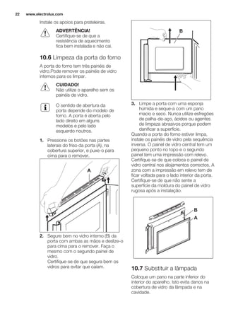 Instale os apoios para prateleiras.
ADVERTÊNCIA!
Certifique-se de que a
resistência de aquecimento
fica bem instalada e não cai.
10.6 Limpeza da porta do forno
A porta do forno tem três painéis de
vidro.Pode remover os painéis de vidro
internos para os limpar.
CUIDADO!
Não utilize o aparelho sem os
painéis de vidro.
O sentido de abertura da
porta depende do modelo de
forno. A porta é aberta pelo
lado direito em alguns
modelos e pelo lado
esquerdo noutros.
1. Pressione os botões nas partes
laterais do friso da porta (A), na
cobertura superior, e puxe-o para
cima para o remover.
A
2. Segure bem no vidro interno (B) da
porta com ambas as mãos e deslize-o
para cima para o remover. Faça o
mesmo com o segundo painel de
vidro.
Certifique-se de que segura bem os
vidros para evitar que caiam.
B
3. Limpe a porta com uma esponja
húmida e seque-a com um pano
macio e seco. Nunca utilize esfregões
de palha-de-aço, ácidos ou agentes
de limpeza abrasivos porque podem
danificar a superfície.
Quando a porta do forno estiver limpa,
instale os painéis de vidro pela sequência
inversa. O painel de vidro central tem um
pequeno ponto no topo e o segundo
painel tem uma impressão com relevo.
Certifique-se de que coloca o painel de
vidro central nos alojamentos correctos. A
zona com a impressão em relevo tem de
ficar voltada para o lado interior da porta.
Certifique-se de que não sente a
superfície da moldura do painel de vidro
rugosa após a instalação.
A
B
10.7 Substituir a lâmpada
Coloque um pano na parte inferior do
interior do aparelho. Isto evita danos na
cobertura de vidro da lâmpada e na
cavidade.
www.electrolux.com22
 