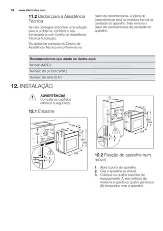 11.2 Dados para a Assistência
Técnica
Se não conseguir encontrar uma solução
para o problema, contacte o seu
fornecedor ou um Centro de Assistência
Técnica Autorizado.
Os dados de contacto do Centro de
Assistência Técnica encontram-se na
placa de características. A placa de
características está na moldura frontal da
cavidade do aparelho. Não remova a
placa de características da cavidade do
aparelho.
Recomendamos que anote os dados aqui:
Modelo (MOD.) .........................................
Número do produto (PNC) .........................................
Número de série (S.N.) .........................................
12. INSTALAÇÃO
ADVERTÊNCIA!
Consulte os capítulos
relativos à segurança.
12.1 Encastre
594
16
573
21548
min. 550
20600
min. 560
558
589
114
594
3
5
558
21548
min. 550
20
589
594
11416
573
590
min. 560
594
3
5
12.2 Fixação do aparelho num
móvel
1. Abra a porta do aparelho.
2. Fixe o aparelho ao móvel.
3. Coloque os quatro suportes de
espaçamento (A) nos orifícios da
moldura e aperte os quatro parafusos
(B) fornecidos com o aparelho.
www.electrolux.com24
 