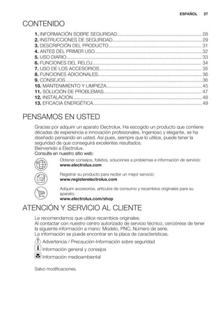 CONTENIDO
1. INFORMACIÓN SOBRE SEGURIDAD................................................................28
2. INSTRUCCIONES DE SEGURIDAD................................................................... 29
3. DESCRIPCIÓN DEL PRODUCTO...................................................................... 31
4. ANTES DEL PRIMER USO.................................................................................32
5. USO DIARIO......................................................................................................33
6. FUNCIONES DEL RELOJ.................................................................................. 34
7. USO DE LOS ACCESORIOS............................................................................. 35
8. FUNCIONES ADICIONALES.............................................................................. 36
9. CONSEJOS.......................................................................................................36
10. MANTENIMIENTO Y LIMPIEZA........................................................................45
11. SOLUCIÓN DE PROBLEMAS..........................................................................47
12. INSTALACIÓN................................................................................................. 48
13. EFICACIA ENERGÉTICA..................................................................................49
PENSAMOS EN USTED
Gracias por adquirir un aparato Electrolux. Ha escogido un producto que contiene
décadas de experiencia e innovación profesionales. Ingenioso y elegante, se ha
diseñado pensando en usted. Así pues, siempre que lo utilice, puede tener la
seguridad de que conseguirá excelentes resultados.
Bienvenido a Electrolux.
Consulte en nuestro sitio web:
Obtener consejos, folletos, soluciones a problemas e información de servicio:
www.electrolux.com
Registrar su producto para recibir un mejor servicio:
www.registerelectrolux.com
Adquirir accesorios, artículos de consumo y recambios originales para su
aparato:
www.electrolux.com/shop
ATENCIÓN Y SERVICIO AL CLIENTE
Le recomendamos que utilice recambios originales.
Al contactar con nuestro centro autorizado de servicio técnico, cerciórese de tener
la siguiente información a mano: Modelo, PNC, Número de serie.
La información se puede encontrar en la placa de características.
Advertencia / Precaución-Información sobre seguridad
Información general y consejos
Información medioambiental
Salvo modificaciones.
ESPAÑOL 27
 
