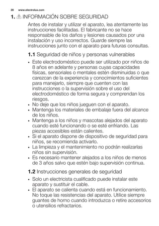1. INFORMACIÓN SOBRE SEGURIDAD
Antes de instalar y utilizar el aparato, lea atentamente las
instrucciones facilitadas. El fabricante no se hace
responsable de los daños y lesiones causados por una
instalación y uso incorrectos. Guarde siempre las
instrucciones junto con el aparato para futuras consultas.
1.1 Seguridad de niños y personas vulnerables
• Este electrodoméstico puede ser utilizado por niños de
8 años en adelante y personas cuyas capacidades
físicas, sensoriales o mentales estén disminuidas o que
carezcan de la experiencia y conocimientos suficientes
para manejarlo, siempre que cuenten con las
instrucciones o la supervisión sobre el uso del
electrodoméstico de forma segura y comprendan los
riesgos.
• No deje que los niños jueguen con el aparato.
• Mantenga los materiales de embalaje fuera del alcance
de los niños.
• Mantenga a los niños y mascotas alejados del aparato
cuando esté funcionando o se esté enfriando. Las
piezas accesibles están calientes.
• Si el aparato dispone de dispositivo de seguridad para
niños, se recomienda activarlo.
• La limpieza y el mantenimiento no podrán realizarlas
niños sin supervisión.
• Es necesario mantener alejados a los niños de menos
de 3 años salvo que estén bajo supervisión continua.
1.2 Instrucciones generales de seguridad
• Solo un electricista cualificado puede instalar este
aparato y sustituir el cable.
• El aparato se calienta cuando está en funcionamiento.
No toque las resistencias del aparato. Utilice siempre
guantes de horno cuando introduzca o retire accesorios
o utensilios refractarios.
www.electrolux.com28
 