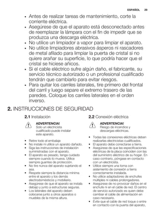 • Antes de realizar tareas de mantenimiento, corte la
corriente eléctrica.
• Asegúrese de que el aparato está desconectado antes
de reemplazar la lámpara con el fin de impedir que se
produzca una descarga eléctrica.
• No utilice un limpiador a vapor para limpiar el aparato.
• No utilice limpiadores abrasivos ásperos ni rascadores
de metal afilado para limpiar la puerta de cristal si no
quiere arañar su superficie, lo que podría hacer que el
cristal se hiciese añicos.
• Si el cable eléctrico sufre algún daño, el fabricante, su
servicio técnico autorizado o un profesional cualificado
tendrán que cambiarlo para evitar riesgos.
• Para quitar los carriles laterales, tire primero del frontal
del carril y luego separe el extremo trasero de las
paredes. Coloque los carriles laterales en el orden
inverso.
2. INSTRUCCIONES DE SEGURIDAD
2.1 Instalación
ADVERTENCIA!
Solo un electricista
cualificado puede instalar
este aparato.
• Retire todo el embalaje
• No instale ni utilice un aparato dañado.
• Siga las instrucciones de instalación
suministradas con el aparato.
• El aparato es pesado, tenga cuidado
siempre cuando lo mueva. Utilice
siempre guantes de protección.
• No tire nunca del aparato sujetando el
asa.
• Respete siempre la distancia mínima
entre el aparato y los demás
electrodomésticos y mobiliario.
• Asegúrese de que el aparato se instala
debajo y junto a estructuras seguras.
• Los laterales del aparato deben
colocarse junto a otros aparatos o
muebles de la misma altura.
2.2 Conexión eléctrica
ADVERTENCIA!
Riesgo de incendios y
descargas eléctricas.
• Todas las conexiones eléctricas deben
realizarlas electricistas cualificados.
• El aparato debe conectarse a tierra.
• Asegúrese de que las especificaciones
eléctricas de la placa coinciden con las
del suministro eléctrico de su hogar. En
caso contrario, póngase en contacto
con un electricista.
• Utilice siempre una toma con
aislamiento de conexión a tierra
correctamente instalada.
• No utilice adaptadores de enchufes
múltiples ni cables prolongadores.
• Asegúrese de no provocar daños en el
enchufe ni en el cable de red. El centro
de servicio autorizado es quien debe
cambiar el cable de alimentación en
caso necesario.
• Evite que el cable de red toque o entre
en contacto con la puerta del aparato,
ESPAÑOL 29
 