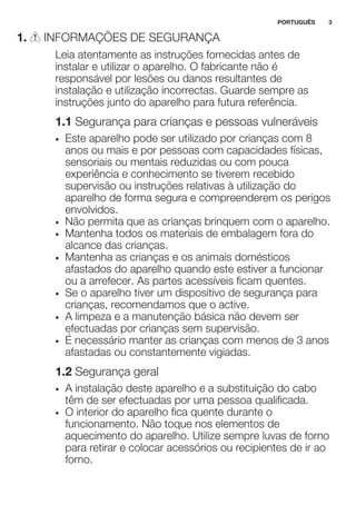 1. INFORMAÇÕES DE SEGURANÇA
Leia atentamente as instruções fornecidas antes de
instalar e utilizar o aparelho. O fabricante não é
responsável por lesões ou danos resultantes de
instalação e utilização incorrectas. Guarde sempre as
instruções junto do aparelho para futura referência.
1.1 Segurança para crianças e pessoas vulneráveis
• Este aparelho pode ser utilizado por crianças com 8
anos ou mais e por pessoas com capacidades físicas,
sensoriais ou mentais reduzidas ou com pouca
experiência e conhecimento se tiverem recebido
supervisão ou instruções relativas à utilização do
aparelho de forma segura e compreenderem os perigos
envolvidos.
• Não permita que as crianças brinquem com o aparelho.
• Mantenha todos os materiais de embalagem fora do
alcance das crianças.
• Mantenha as crianças e os animais domésticos
afastados do aparelho quando este estiver a funcionar
ou a arrefecer. As partes acessíveis ficam quentes.
• Se o aparelho tiver um dispositivo de segurança para
crianças, recomendamos que o active.
• A limpeza e a manutenção básica não devem ser
efectuadas por crianças sem supervisão.
• É necessário manter as crianças com menos de 3 anos
afastadas ou constantemente vigiadas.
1.2 Segurança geral
• A instalação deste aparelho e a substituição do cabo
têm de ser efectuadas por uma pessoa qualificada.
• O interior do aparelho fica quente durante o
funcionamento. Não toque nos elementos de
aquecimento do aparelho. Utilize sempre luvas de forno
para retirar e colocar acessórios ou recipientes de ir ao
forno.
PORTUGUÊS 3
 
