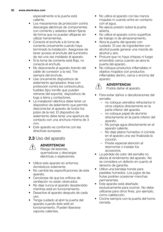 especialmente si la puerta está
caliente.
• Los mecanismos de protección contra
descargas eléctricas de componentes
con corriente y aislados deben fijarse
de forma que no puedan aflojarse sin
utilizar herramientas.
• Conecte el enchufe a la toma de
corriente únicamente cuando haya
terminado la instalación. Asegúrese de
tener acceso al enchufe del suministro
de red una vez instalado el aparato.
• Si la toma de corriente está floja, no
conecte el enchufe.
• No desconecte el aparato tirando del
cable de conexión a la red. Tire
siempre del enchufe.
• Use únicamente dispositivos de
aislamiento apropiados: línea con
protección contra los cortocircuitos,
fusibles (tipo tornillo que puedan
retirarse del soporte), dispositivos de
fuga a tierra y contactores.
• La instalación eléctrica debe tener un
dispositivo de aislamiento que permita
desconectar el aparato de todos los
polos de la red. El dispositivo de
aislamiento debe tener una apertura de
contacto con una anchura mínima de 3
mm.
• Este aparato es conforme con las
directivas europeas.
2.3 Uso del aparato
ADVERTENCIA!
Riesgo de lesiones,
quemaduras y descargas
eléctricas o explosiones.
• Utilice este aparato en entornos
domésticos solamente.
• No cambie las especificaciones de este
aparato.
• Cerciórese de que los orificios de
ventilación no están obstruidos.
• No deje nunca el aparato desatendido
mientras está en funcionamiento.
• Desactive el aparato después de cada
uso.
• Tenga cuidado al abrir la puerta del
aparato cuando éste esté en
funcionamiento. Pueden liberarse
vapores calientes.
• No utilice el aparato con las manos
mojadas ni cuando entre en contacto
con el agua.
• No ejerza presión sobre la puerta
abierta.
• No utilice el aparato como superficie
de trabajo ni de almacenamiento.
• Abra la puerta del aparato con
cuidado. El uso de ingredientes con
alcohol puede generar una mezcla de
alcohol y aire.
• Procure que no haya chispas ni fuego
encendido cerca cuando se abra la
puerta del aparato.
• No coloque productos inflamables ni
objetos mojados con productos
inflamables dentro, cerca o encima del
aparato.
ADVERTENCIA!
Podría dañar el aparato.
• Para evitar daños o decoloraciones del
esmalte:
– no coloque utensilios refractarios ni
otros objetos directamente en la
parte inferior del aparato.
– no coloque papel de aluminio
directamente en la parte inferior del
aparato.
– No ponga agua directamente en el
aparato caliente.
– No deje platos húmedos ni comida
en el aparato una vez finalizada la
cocción.
– Preste especial atención al
desmontar o instalar los
accesorios.
• La pérdida de color del esmalte no
afecta al rendimiento del aparato. No
se considera un defecto en cuanto al
derecho de garantía.
• Utilice una bandeja honda para
pasteles húmedos. Los jugos de las
frutas podrían ocasionar manchas
permanentes.
• Este aparato está diseñado
exclusivamente para cocinar. No debe
utilizarse para otros fines, por ejemplo,
como calefacción.
• Cocine siempre con la puerta del horno
cerrada.
www.electrolux.com30
 