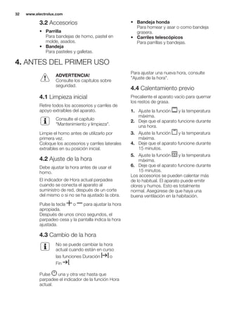 3.2 Accesorios
• Parrilla
Para bandejas de horno, pastel en
molde, asados.
• Bandeja
Para pasteles y galletas.
• Bandeja honda
Para hornear y asar o como bandeja
grasera.
• Carriles telescópicos
Para parrillas y bandejas.
4. ANTES DEL PRIMER USO
ADVERTENCIA!
Consulte los capítulos sobre
seguridad.
4.1 Limpieza inicial
Retire todos los accesorios y carriles de
apoyo extraíbles del aparato.
Consulte el capítulo
"Mantenimiento y limpieza".
Limpie el horno antes de utilizarlo por
primera vez.
Coloque los accesorios y carriles laterales
extraíbles en su posición inicial.
4.2 Ajuste de la hora
Debe ajustar la hora antes de usar el
horno.
El indicador de Hora actual parpadea
cuando se conecta el aparato al
suministro de red, después de un corte
del mismo o si no se ha ajustado la obra.
Pulse la tecla o para ajustar la hora
apropiada.
Después de unos cinco segundos, el
parpadeo cesa y la pantalla indica la hora
ajustada.
4.3 Cambio de la hora
No se puede cambiar la hora
actual cuando están en curso
las funciones Duración o
Fin .
Pulse una y otra vez hasta que
parpadee el indicador de la función Hora
actual.
Para ajustar una nueva hora, consulte
"Ajuste de la hora".
4.4 Calentamiento previo
Precaliente el aparato vacío para quemar
los restos de grasa.
1. Ajuste la función y la temperatura
máxima.
2. Deje que el aparato funcione durante
una hora.
3. Ajuste la función y la temperatura
máxima.
4. Deje que el aparato funcione durante
15 minutos.
5. Ajuste la función y la temperatura
máxima.
6. Deje que el aparato funcione durante
15 minutos.
Los accesorios se pueden calentar más
de lo habitual. El aparato puede emitir
olores y humos. Esto es totalmente
normal. Asegúrese de que haya una
buena ventilación en la habitación.
www.electrolux.com32
 