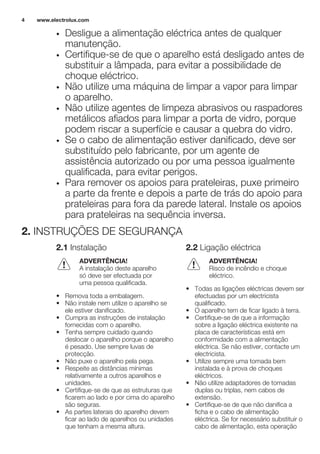 • Desligue a alimentação eléctrica antes de qualquer
manutenção.
• Certifique-se de que o aparelho está desligado antes de
substituir a lâmpada, para evitar a possibilidade de
choque eléctrico.
• Não utilize uma máquina de limpar a vapor para limpar
o aparelho.
• Não utilize agentes de limpeza abrasivos ou raspadores
metálicos afiados para limpar a porta de vidro, porque
podem riscar a superfície e causar a quebra do vidro.
• Se o cabo de alimentação estiver danificado, deve ser
substituído pelo fabricante, por um agente de
assistência autorizado ou por uma pessoa igualmente
qualificada, para evitar perigos.
• Para remover os apoios para prateleiras, puxe primeiro
a parte da frente e depois a parte de trás do apoio para
prateleiras para fora da parede lateral. Instale os apoios
para prateleiras na sequência inversa.
2. INSTRUÇÕES DE SEGURANÇA
2.1 Instalação
ADVERTÊNCIA!
A instalação deste aparelho
só deve ser efectuada por
uma pessoa qualificada.
• Remova toda a embalagem.
• Não instale nem utilize o aparelho se
ele estiver danificado.
• Cumpra as instruções de instalação
fornecidas com o aparelho.
• Tenha sempre cuidado quando
deslocar o aparelho porque o aparelho
é pesado. Use sempre luvas de
protecção.
• Não puxe o aparelho pela pega.
• Respeite as distâncias mínimas
relativamente a outros aparelhos e
unidades.
• Certifique-se de que as estruturas que
ficarem ao lado e por cima do aparelho
são seguras.
• As partes laterais do aparelho devem
ficar ao lado de aparelhos ou unidades
que tenham a mesma altura.
2.2 Ligação eléctrica
ADVERTÊNCIA!
Risco de incêndio e choque
eléctrico.
• Todas as ligações eléctricas devem ser
efectuadas por um electricista
qualificado.
• O aparelho tem de ficar ligado à terra.
• Certifique-se de que a informação
sobre a ligação eléctrica existente na
placa de características está em
conformidade com a alimentação
eléctrica. Se não estiver, contacte um
electricista.
• Utilize sempre uma tomada bem
instalada e à prova de choques
eléctricos.
• Não utilize adaptadores de tomadas
duplas ou triplas, nem cabos de
extensão.
• Certifique-se de que não danifica a
ficha e o cabo de alimentação
eléctrica. Se for necessário substituir o
cabo de alimentação, esta operação
www.electrolux.com4
 