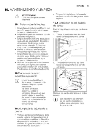 10. MANTENIMIENTO Y LIMPIEZA
ADVERTENCIA!
Consulte los capítulos sobre
seguridad.
10.1 Notas sobre la limpieza
• Limpie la parte delantera del horno con
un paño suave humedecido en agua
templada y jabón neutro.
• Limpie las superficies metálicas con un
producto no agresivo.
• Limpie el interior del horno después de
cada uso. La acumulación de grasa u
otros restos de alimentos puede
provocar un incendio. El riesgo es
mayor que con la bandeja de grill.
• Elimine la suciedad resistente con
limpiadores especiales para hornos.
• Limpie todos los accesorios después
de cada uso y déjelos secar. Utilice un
paño suave humedecido en agua
templada y jabón neutro.
• No trate los recipientes antiadherentes
con productos agresivos u objetos
punzantes ni los lave en el lavavajillas.
Puede dañar el esmalte antiadherente.
10.2 Aparatos de acero
inoxidable o aluminio
Limpie la puerta del horno
únicamente con una esponja
húmeda. Séquela con un
paño suave.
No utilice productos
abrasivos, ácidos ni
estropajos de acero, ya que
pueden dañar la superficie
del horno. Limpie el panel de
control del horno teniendo en
cuenta las mismas
precauciones.
10.3 Limpieza de la junta de la
puerta
• Verifique periódicamente la junta de la
puerta. La junta de la puerta rodea el
marco del interior del horno. No utilice
el aparato si la junta de la puerta está
dañada. Póngase en contacto con un
servicio técnico autorizado.
• Si desea limpiar la junta de la puerta,
remítase a la información general sobre
limpieza.
10.4 Extracción de los carriles
de apoyo
Para limpiar el horno, retire los carriles de
apoyo.
1. Tire de la parte delantera del carril
lateral para separarlo de la pared.
2. Tire del extremo trasero del carril
lateral para separarlo de la pared y
extráigalo.
1
2
Coloque los carriles laterales en el orden
inverso.
Los pasadores de retención
de los carriles telescópicos
deben estar orientados hacia
la parte frontal.
ESPAÑOL 45
 
