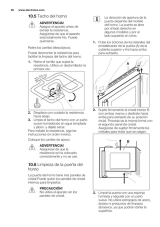 10.5 Techo del horno
ADVERTENCIA!
Apague el aparato antes de
extraer la resistencia.
Asegúrese de que el aparato
está totalmente frío. Puede
quemarse.
Retire los carriles telescópicos.
Puede desmontar la resistencia para
facilitar la limpieza del techo del horno.
1. Retire el tornillo que sujeta la
resistencia. Utilice un destornillador la
primera vez.
2. Desplace con cuidado la resistencia
hacia abajo.
3. Limpie el techo del horno con un paño
suave humedecido en agua templada
y jabón, y déjelo secar.
Para instalar la resistencia, siga las
instrucciones en orden inverso.
Coloque los carriles de apoyo.
ADVERTENCIA!
Asegúrese de que la
resistencia se ha colocado
correctamente y no se cae.
10.6 Limpieza de la puerta del
horno
La puerta del horno tiene tres paneles de
cristal.Puede quitar los paneles de cristal
internos para limpiarlos.
PRECAUCIÓN!
No utilice el aparato sin los
paneles de cristal.
La dirección de apertura de la
puerta depende del modelo
del horno. La puerta se abre
por el lado derecho en
algunos modelos y por el
lado izquierdo en otros.
1. Pulse los botones de los laterales del
embellecedor de la puerta (A) de la
cubierta superior y tire hacia arriba
para extraerlo.
A
2. Sujete firmemente el cristal interior B
con ambas manos y deslícelo hacia
arriba para extraerlo de su posición
inicial. Proceda de la misma forma con
el segundo panel de cristal.
Asegúrese de sujetar firmemente los
cristales para evitar que se caigan.
B
3. Limpie la puerta con una esponja
húmeda y séquela con un paño
suave. No utilice estropajos de acero,
ácidos ni productos de limpieza
abrasivos, ya que podrían dañar la
superficie.
www.electrolux.com46
 