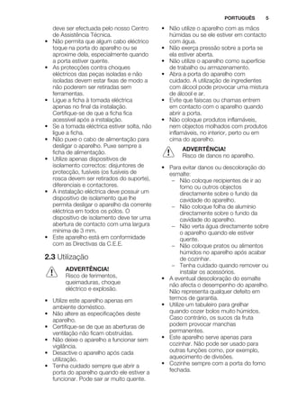 deve ser efectuada pelo nosso Centro
de Assistência Técnica.
• Não permita que algum cabo eléctrico
toque na porta do aparelho ou se
aproxime dela, especialmente quando
a porta estiver quente.
• As protecções contra choques
eléctricos das peças isoladas e não
isoladas devem estar fixas de modo a
não poderem ser retiradas sem
ferramentas.
• Ligue a ficha à tomada eléctrica
apenas no final da instalação.
Certifique-se de que a ficha fica
acessível após a instalação.
• Se a tomada eléctrica estiver solta, não
ligue a ficha.
• Não puxe o cabo de alimentação para
desligar o aparelho. Puxe sempre a
ficha de alimentação.
• Utilize apenas dispositivos de
isolamento correctos: disjuntores de
protecção, fusíveis (os fusíveis de
rosca devem ser retirados do suporte),
diferenciais e contactores.
• A instalação eléctrica deve possuir um
dispositivo de isolamento que lhe
permita desligar o aparelho da corrente
eléctrica em todos os pólos. O
dispositivo de isolamento deve ter uma
abertura de contacto com uma largura
mínima de 3 mm.
• Este aparelho está em conformidade
com as Directivas da C.E.E.
2.3 Utilização
ADVERTÊNCIA!
Risco de ferimentos,
queimaduras, choque
eléctrico e explosão.
• Utilize este aparelho apenas em
ambiente doméstico.
• Não altere as especificações deste
aparelho.
• Certifique-se de que as aberturas de
ventilação não ficam obstruídas.
• Não deixe o aparelho a funcionar sem
vigilância.
• Desactive o aparelho após cada
utilização.
• Tenha cuidado sempre que abrir a
porta do aparelho quando ele estiver a
funcionar. Pode sair ar muito quente.
• Não utilize o aparelho com as mãos
húmidas ou se ele estiver em contacto
com água.
• Não exerça pressão sobre a porta se
ela estiver aberta.
• Não utilize o aparelho como superfície
de trabalho ou armazenamento.
• Abra a porta do aparelho com
cuidado. A utilização de ingredientes
com álcool pode provocar uma mistura
de álcool e ar.
• Evite que faíscas ou chamas entrem
em contacto com o aparelho quando
abrir a porta.
• Não coloque produtos inflamáveis,
nem objectos molhados com produtos
inflamáveis, no interior, perto ou em
cima do aparelho.
ADVERTÊNCIA!
Risco de danos no aparelho.
• Para evitar danos ou descoloração do
esmalte:
– Não coloque recipientes de ir ao
forno ou outros objectos
directamente sobre o fundo da
cavidade do aparelho.
– Não coloque folha de alumínio
directamente sobre o fundo da
cavidade do aparelho.
– Não verta água directamente sobre
o aparelho quando ele estiver
quente.
– Não coloque pratos ou alimentos
húmidos no aparelho após acabar
de cozinhar.
– Tenha cuidado quando remover ou
instalar os acessórios.
• A eventual descoloração do esmalte
não afecta o desempenho do aparelho.
Não representa qualquer defeito em
termos de garantia.
• Utilize um tabuleiro para grelhar
quando cozer bolos muito húmidos.
Caso contrário, os sucos da fruta
podem provocar manchas
permanentes.
• Este aparelho serve apenas para
cozinhar. Não pode ser usado para
outras funções como, por exemplo,
aquecimento de divisões.
• Cozinhe sempre com a porta do forno
fechada.
PORTUGUÊS 5
 