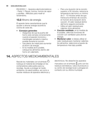 EN 60350-1 - Aparatos electrodomésticos
- Parte 1: Placas, hornos, hornos de vapor
y parrillas - Métodos para medir el
rendimiento.
13.2 Ahorro de energía
El aparato tiene características que le
ayudan a ahorrar energía durante la
cocina de cada día.
• Consejos generales
– Asegúrese de que la puerta del
horno está cerrada correctamente
cuando el aparato funcione y
manténgala cerrada lo máximo
posible durante la cocción.
– Use platos de metal para aumentar
el ahorro de energía.
– En la medida de lo posible,
coloque los alimentos dentro del
horno sin calentarlo.
– Para una duración de la cocción
superior a 30 minutos, reduzca la
temperatura del horno un mínimo
de 3 - 10 minutos antes de que
transcurra el tiempo de cocción,
en función de la duración de la
cocción. El calor residual dentro
del horno seguirá cocinando.
– Utilice el calor residual para
calentar otros alimentos.
• Cocción ventilada: en la medida de
lo posible, utilice las funciones de
cocción con ventilador para ahorrar
energía.
• Mantener calor: si desea utilizar el
calor residual para mantener calientes
los alimentos, seleccione el ajuste de
temperatura más bajo posible.
14. ASPECTOS MEDIOAMBIENTALES
Recicle los materiales con el símbolo .
Coloque el material de embalaje en los
contenedores adecuados para su
reciclaje. Ayude a proteger el medio
ambiente y la salud pública, así como a
reciclar residuos de aparatos eléctricos y
electrónicos. No deseche los aparatos
marcados con el símbolo junto con los
residuos domésticos. Lleve el producto a
su centro de reciclaje local o póngase en
contacto con su oficina municipal.
*
www.electrolux.com50
 