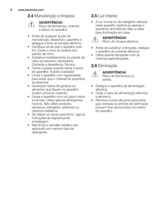 2.4 Manutenção e limpeza
ADVERTÊNCIA!
Risco de ferimentos, incêndio
e danos no aparelho.
• Antes de qualquer acção de
manutenção, desactive o aparelho e
desligue a ficha da tomada eléctrica.
• Certifique-se de que o aparelho está
frio. Existe o risco de quebra dos
painéis de vidro.
• Substitua imediatamente os painéis de
vidro se estiverem danificados.
Contacte a Assistência Técnica.
• Tenha cuidado quando retirar a porta
do aparelho. A porta é pesada!
• Limpe o aparelho com regularidade
para evitar que o material da superfície
se deteriore.
• Quaisquer restos de gordura ou
alimentos que fiquem no aparelho
podem provocar incêndio.
• Limpe o aparelho com um pano macio
e húmido. Utilize apenas detergentes
neutros. Não utilize produtos
abrasivos, esfregões, solventes ou
objectos metálicos.
• Se utilizar um spray para forno, siga as
instruções de segurança da
embalagem.
• Não limpe o esmalte catalítico (se
aplicável) com nenhum tipo de
detergente.
2.5 Luz interior
• A luz normal ou de halogénio utilizada
neste aparelho destina-se apenas a
aparelhos domésticos. Não a utilize
para iluminação em casa.
ADVERTÊNCIA!
Risco de choque eléctrico.
• Antes de substituir a lâmpada, desligue
o aparelho da corrente eléctrica.
• Utilize apenas lâmpadas com as
mesmas especificações.
2.6 Eliminação
ADVERTÊNCIA!
Risco de ferimentos ou
asfixia.
• Desligue o aparelho da alimentação
eléctrica.
• Corte o cabo de alimentação eléctrica
e elimine-o.
• Remova o trinco da porta para evitar
que crianças ou animais de estimação
possam ficar aprisionados no interior
do aparelho.
www.electrolux.com6
 