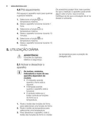 4.4 Pré-aquecimento
Pré-aqueça o aparelho vazio para queimar
a gordura restante.
1. Seleccione a função e a
temperatura máxima.
2. Deixe o aparelho funcionar durante 1
hora.
3. Seleccione a função e a
temperatura máxima.
4. Deixe o aparelho funcionar durante 15
minutos.
5. Seleccione a função e a
temperatura máxima.
6. Deixe o aparelho funcionar durante 15
minutos.
Os acessórios podem ficar mais quentes
do que o habitual. O aparelho pode emitir
algum odor e fumo. Isso é normal.
Certifique-se de que a circulação de ar na
divisão é suficiente.
5. UTILIZAÇÃO DIÁRIA
ADVERTÊNCIA!
Consulte os capítulos
relativos à segurança.
5.1 Activar e desactivar o
aparelho
Os botões, símbolos,
indicadores e luzes do seu
aparelho dependem do
modelo:
• O indicador acende
quando o forno está a
aquecer.
• A lâmpada acende
quando o aparelho está a
funcionar.
• O símbolo indica se o
botão controla as funções
do forno ou a
temperatura.
1. Rode o botão das funções do forno
para seleccionar uma função do forno.
2. Rode o botão da temperatura para
seleccionar uma temperatura.
3. Para desactivar o aparelho, rode o
botão das funções do forno e o botão
da temperatura para a posição de
desligado (off).
www.electrolux.com8
 