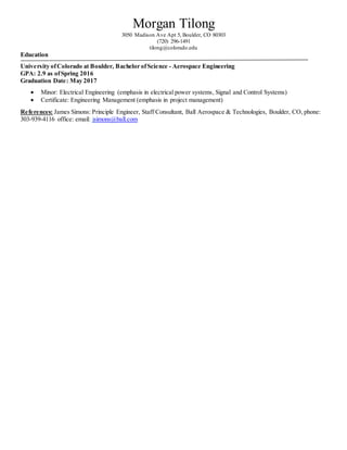 Morgan Tilong
3050 Madison Ave Apt 5, Boulder, CO 80303
(720) 296-1491
tilong@colorado.edu
Education
University ofColorado at Boulder, Bachelor ofScience - Aerospace Engineering
GPA: 2.9 as ofSpring 2016
Graduation Date: May 2017
 Minor: Electrical Engineering (emphasis in electrical power systems, Signal and Control Systems)
 Certificate: Engineering Management (emphasis in project management)
References: James Simons: Principle Engineer, Staff Consultant, Ball Aerospace & Technologies, Boulder, CO, phone:
303-939-4116 office: email: jsimons@ball.com
 
