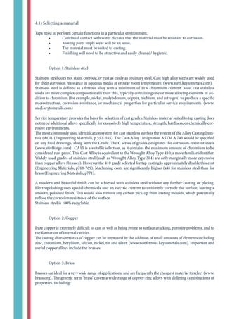 4.1) Selecting a material
Taps need to perform certain functions in a particular environment.
	 •	 Continual contact with water dictates that the material must be resistant to corrosion.
	 •	 Moving parts imply wear will be an issue.
	 •	 The material must be suited to casting.
	 •	 Finishing will need to be attractive and easily cleaned/ hygienic.
	
	 Option 1: Stainless steel
Stainless steel does not stain, corrode, or rust as easily as ordinary steel. Cast high alloy steels are widely used
for their corrosion resistance in aqueous media at or near room temperature. (www.steel.keytometals.com)
Stainless steel is defined as a ferrous alloy with a minimum of 11% chromium content. Most cast stainless
steels are more complex compositionally than this, typically containing one or more alloying elements in ad-
dition to chromium (for example, nickel, molybdenum, copper, niobium, and nitrogen) to produce a specific
microstructure, corrosion resistance, or mechanical properties for particular service requirements. (www.
steel.keytometals.com)
Service temperature provides the basis for selection of cast grades. Stainless material suited to tap casting does
not need additional alloys specifically for excessively high temperature, strength, hardness, or chemically cor-
rosive environments.
The most commonly used identification system for cast stainless steels is the system of the Alloy Casting Insti-
tute (ACI). (Engineering Materials, p 552- 555). The Cast-Alloy Designation ASTM A 743 would be specified
on any final drawings, along with the Grade. The C series of grades designates the corrosion-resistant steels
(www.steelforge.com). CA15 is a suitable selection, as it contains the minimum amount of chromium to be
considered rust proof. This Cast Alloy is equivalent to the Wrought Alloy Type 410; a more familiar identifier.
Widely used grades of stainless steel (such as Wrought Alloy Type 304) are only marginally more expensive
than copper alloys (brasses). However the 410 grade selected for tap casting is approximately double this cost
(Engineering Materials, p768-769). Machining costs are significantly higher (x4) for stainless steel than for
brass (Engineering Materials, p771).
A modern and beautiful finish can be achieved with stainless steel without any further coating or plating.
Electropolishing uses special chemicals and an electric current to uniformly corrode the surface, leaving a
smooth, polished finish. This would also remove any carbon pick-up from casting moulds, which potentially
reduce the corrosion resistance of the surface.
Stainless steel is 100% recyclable.
	 Option 2: Copper
Pure copper is extremely difficult to cast as well as being prone to surface cracking, porosity problems, and to
the formation of internal cavities.
The casting characteristics of copper can be improved by the addition of small amounts of elements including
zinc, chromium, beryllium, silicon, nickel, tin and silver. (www.nonferrous.keytometals.com). Important and
useful copper alloys include the brasses.
	 Option 3: Brass
Brasses are ideal for a very wide range of applications, and are frequently the cheapest material to select (www.
brass.org). The generic term ‘brass’ covers a wide range of copper-zinc alloys with differing combinations of
properties, including:
 