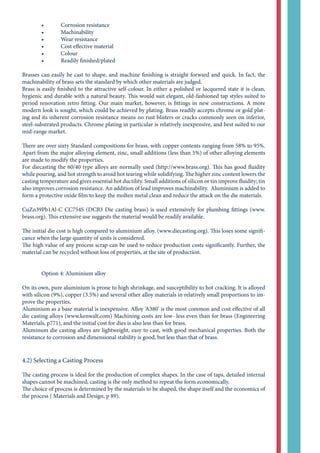 •	 Corrosion resistance
	 •	 Machinability
	 •	 Wear resistance
	 •	 Cost effective material
	 •	 Colour
	 •	 Readily finished/plated
Brasses can easily be cast to shape, and machine finishing is straight forward and quick. In fact, the
machinability of brass sets the standard by which other materials are judged.
Brass is easily finished to the attractive self-colour. In either a polished or lacquered state it is clean,
hygienic and durable with a natural beauty. This would suit elegant, old-fashioned tap styles suited to
period renovation retro fitting. Our main market, however, is fittings in new constructions. A more
modern look is sought, which could be achieved by plating. Brass readily accepts chrome or gold plat-
ing and its inherent corrosion resistance means no rust blisters or cracks commonly seen on inferior,
steel-substrated products. Chrome plating in particular is relatively inexpensive, and best suited to our
mid-range market.
There are over sixty Standard compositions for brass, with copper contents ranging from 58% to 95%.
Apart from the major alloying element, zinc, small additions (less than 5%) of other alloying elements
are made to modify the properties.
For diecasting the 60/40 type alloys are normally used (http://www.brass.org). This has good fluidity
while pouring, and hot strength to avoid hot tearing while solidifying. The higher zinc content lowers the
casting temperature and gives essential hot ductility. Small additions of silicon or tin improve fluidity; tin
also improves corrosion resistance. An addition of lead improves machinability. Aluminium is added to
form a protective oxide film to keep the molten metal clean and reduce the attack on the die materials.
CuZn39Pb1Al-C CC754S (DCB3 Die casting brass) is used extensively for plumbing fittings (www.
brass.org). This extensive use suggests the material would be readily available.
The initial die cost is high compared to aluminium alloy. (www.diecasting.org). This loses some signifi-
cance when the large quantity of units is considered.
The high value of any process scrap can be used to reduce production costs significantly. Further, the
material can be recycled without loss of properties, at the site of production.
	 Option 4: Aluminium alloy
On its own, pure aluminium is prone to high shrinkage, and susceptibility to hot cracking. It is alloyed
with silicon (9%), copper (3.5%) and several other alloy materials in relatively small proportions to im-
prove the properties.
Aluminium as a base material is inexpensive. Alloy ‘A380’ is the most common and cost effective of all
die casting alloys (www.kenwalt.com) Machining costs are low- less even than for brass (Engineering
Materials, p771), and the initial cost for dies is also less than for brass.
Aluminum die casting alloys are lightweight, easy to cast, with good mechanical properties. Both the
resistance to corrosion and dimensional stability is good, but less than that of brass.
4.2) Selecting a Casting Process
The casting process is ideal for the production of complex shapes. In the case of taps, detailed internal
shapes cannot be machined; casting is the only method to repeat the form economically.
The choice of process is determined by the materials to be shaped, the shape itself and the economics of
the process ( Materials and Design, p 89).
 