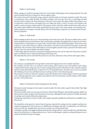 Option 1: Sand casting
Many castings are made by pouring metal into sand moulds. Depending on the casting required, the sand
may be bonded with clay or silicates or various organic mixes.
The cavity in the sand is formed by using a pattern, typically made out of wood, sometimes metal. The cavity
is contained in a box, called the flask. For hollow castings, cores are used. The core is a sand shape inserted
into the mold to produce the internal features of the part. Core print is the region added to the pattern, core,
or mold that is used to locate and support the core within the mold. A riser is an extra void created in the
mold to contain excessive molten material. The purpose of this is feed the molten metal to the mold cavity as
the molten metal solidifies and shrinks, and thereby prevents voids in the main casting. (www.efunda.com)
Sand casting does not impart a smooth finish, and a lot of finishing is required. It is economical for low pro-
duction quantities.
	 Option 2: Shell mould
Shell moulding involves the use of a thermosetting resin bond in the sand. This process offers better surface
finish and better dimensional tolerances than sand casting, and higher throughput due to reduced cycle times.
A heated (200 ºC) metal pattern is covered with a mixture of the sand and thermoset plastic. This causes a skin
of about 3.5 mm of the mixture to adhere to the pattern. This skin is removed from the pattern to form the
shell mold. The two halves of the shell mold are secured together and the metal is poured in the shell to form
the part. Once the metal solidifies, the shell is broken.
A fairly high capital investment is required, but high production rates can be achieved. The process overall is
quite cost effective due to reduced machining and cleanup costs.
The materials that can be used with this process are cast irons, aluminum, brass, bronze and copper alloys.
	 Option 3: Die casting
Die casting is accomplished by forcing molten metal under high pressure into reusable metal dies.
Die casting is very fast, This is in contrast to sand casting, which requires a new sand mold for each casting.
Compared with sand casting, the process of die casting produces parts with thinner walls, smoother surfaces
and even closer dimensional limits- as good as 0.2 % of casting dimension. Also there are no risers to machine
off. Finishing costs are less and labour costs per casting are lower. (www.diecasting.org).
These factors are also true when die casting is compared with permanent mold castings. However operational
costs, utilising equipment more complex and expensive than for permanent mould castings, will be higher
per unit. (www.efuna.com).
	 Option 4: Permanent mould casting/ gravity die casting
Permanent mould castings are also made in metal moulds, this time under a gravity head rather than high
pressure injection.
Tool steel moulds or dies are necessary for between 100 and 100, 000 pieces. Beyond this quantity, Stellite (an
alloy based on cobalt, tungsten and chromium) is necessary. Although the die is expensive initially, thousands
of castings can be made without die replacement.
Tooling may take between 4 and 12 weeks, with samples typically available the week the die is available (www.
efuna.com).
The metal flow under gravity is slower than for pressure injected die casting, but less complex machines are
required, keeping prices lower. Because of solidification shrinkage and other considerations, not all brasses
can be cast this way. Suitable alloys do, however, include our selected 60/40 brass.
Cooling too quickly is the biggest problem faced by this casting method. A spiral mould test would allow flow
rates to be tested prior to a large production run. There are advantages to quicker cooling; better grain size is
achieved, therefore the part is stronger.
 