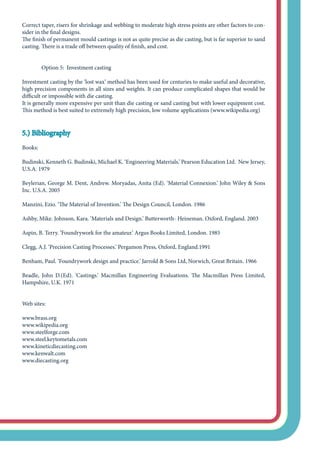 Correct taper, risers for shrinkage and webbing to moderate high stress points are other factors to con-
sider in the final designs.
The finish of permanent mould castings is not as quite precise as die casting, but is far superior to sand
casting. There is a trade off between quality of finish, and cost.
	 Option 5: Investment casting
Investment casting by the ‘lost wax’ method has been used for centuries to make useful and decorative,
high precision components in all sizes and weights. It can produce complicated shapes that would be
difficult or impossible with die casting.
It is generally more expensive per unit than die casting or sand casting but with lower equipment cost.
This method is best suited to extremely high precision, low volume applications (www.wikipedia.org)
5.) Bibliography
Books:
Budinski, Kenneth G. Budinski, Michael K. ‘Engineering Materials.’ Pearson Education Ltd. New Jersey,
U.S.A. 1979
Beylerian, George M. Dent, Andrew. Moryadas, Anita (Ed). ‘Material Connexion.’ John Wiley & Sons
Inc. U.S.A. 2005
Manzini, Ezio. ‘The Material of Invention.’ The Design Council, London. 1986
Ashby, Mike. Johnson, Kara. ‘Materials and Design.’ Butterworth- Heineman. Oxford, England. 2003
Aspin, B. Terry. ‘Foundrywork for the amateur.’ Argus Books Limited, London. 1985
Clegg, A.J. ‘Precision Casting Processes.’ Pergamon Press, Oxford, England.1991
Benham, Paul. ‘Foundrywork design and practice.’ Jarrold & Sons Ltd, Norwich, Great Britain. 1966
Beadle, John D.(Ed). ‘Castings.’ Macmillan Engineering Evaluations. The Macmillan Press Limited,
Hampshire, U.K. 1971
Web sites:
www.brass.org
www.wikipedia.org
www.steelforge.com
www.steel.keytometals.com
www.kineticdiecasting.com
www.kenwalt.com
www.diecasting.org
 