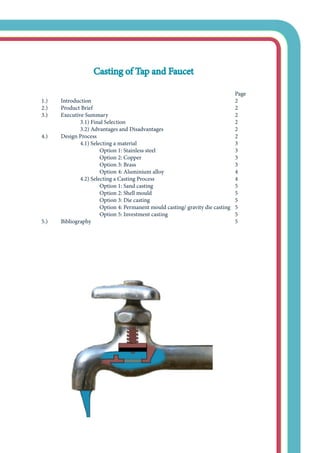 Casting of Tap and Faucet
				
											 Page
	 1.) 	 Introduction								 2	
	 2.)	 Product Brief								 2
	 3.)	 Executive Summary							 2
			 3.1) Final Selection						 2
			 3.2) Advantages and Disadvantages				 2
	 4.)	 Design Process								 2
			 4.1) Selecting a material						 3
				 Option 1: Stainless steel					 3
				 Option 2: Copper					 3
				 Option 3: Brass						 3
				 Option 4: Aluminium alloy				 4
			 4.2) Selecting a Casting Process					 4
				 Option 1: Sand casting					 5
				 Option 2: Shell mould					 5
				 Option 3: Die casting					 5
				 Option 4: Permanent mould casting/ gravity die casting	 5
				 Option 5: Investment casting				 5
	 5.)	 Bibliography								 5
 