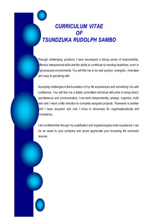 CURRICULUM VITAE
OF
TSUNDZUKA RUDOLPH SAMBO
Through challenging positions I have developed a strong sense of responsibility,
effective interpersonal skills and the ability to contribute to meeting deadlines, even in
high-pressure environments. You will find me to be well spoken, energetic, motivated
and easy to get along with.
Accepting challenges is the foundation of my life experiences and something I do with
confidence. You will find me a totally committed individual with pride in being direct,
spontaneous and communicative. I can work independently, arrange, organise, multi-
task and I need a little direction to complete assigned projects. Teamwork is another
skill I have acquired and one I know is necessary for organisationalunity and
consistency.
I am confidentthat through my qualification and logistics/supply chain experience I can
be an asset to your company and would appreciate your reviewing the enclosed
resume.
 