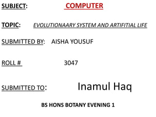 SUBJECT: COMPUTER 
TOPIC: EVOLUTIONAARY SYSTEM AND ARTIFITIAL LIFE 
SUBMITTED BY: AISHA YOUSUF 
ROLL # 3047 
SUBMITTED TO: Inamul Haq 
BS HONS BOTANY EVENING 1 
 