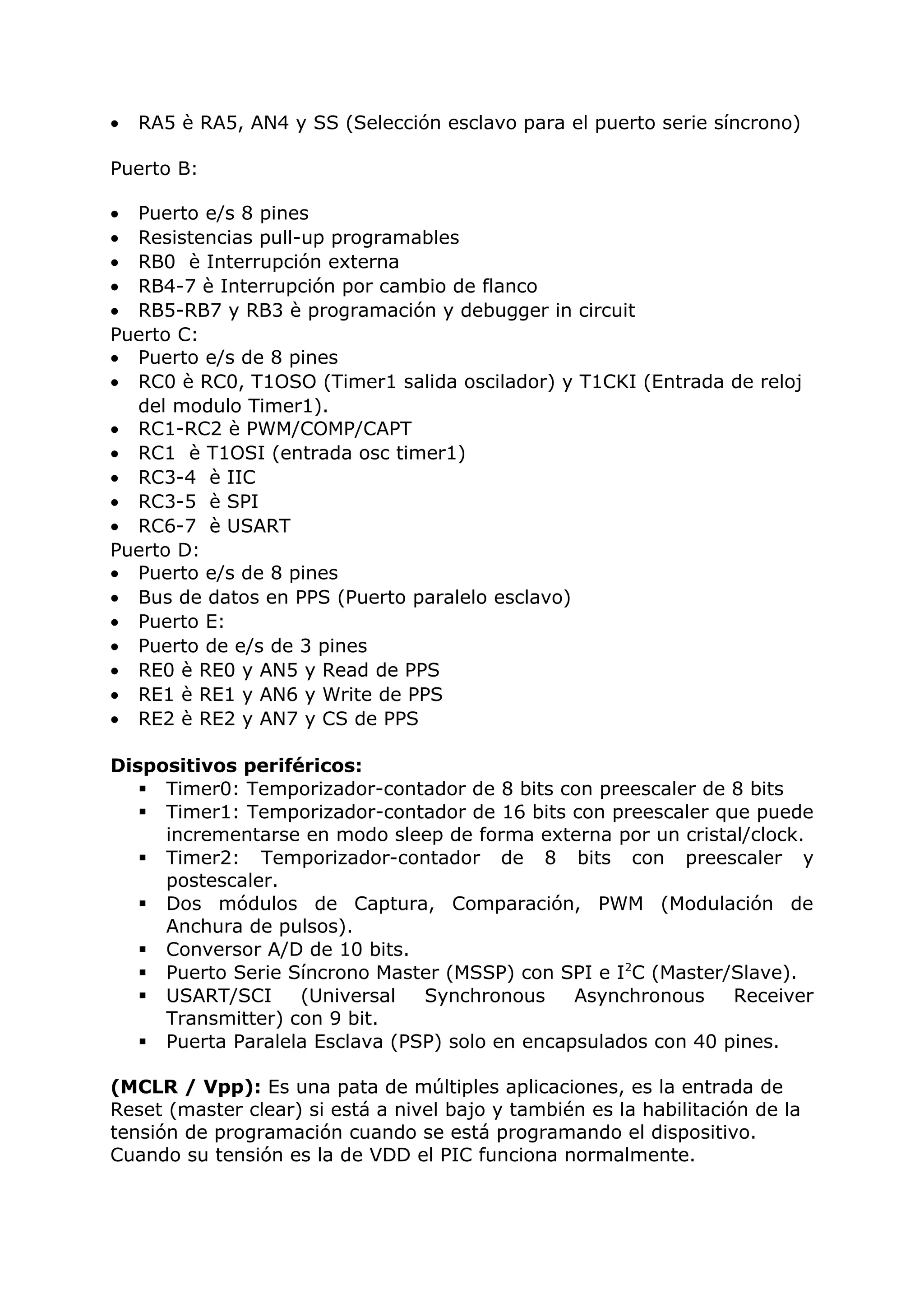 • RA5 è RA5, AN4 y SS (Selección esclavo para el puerto serie síncrono)
Puerto B:
• Puerto e/s 8 pines
• Resistencias pull-up programables
• RB0 è Interrupción externa
• RB4-7 è Interrupción por cambio de flanco
• RB5-RB7 y RB3 è programación y debugger in circuit
Puerto C:
• Puerto e/s de 8 pines
• RC0 è RC0, T1OSO (Timer1 salida oscilador) y T1CKI (Entrada de reloj
del modulo Timer1).
• RC1-RC2 è PWM/COMP/CAPT
• RC1 è T1OSI (entrada osc timer1)
• RC3-4 è IIC
• RC3-5 è SPI
• RC6-7 è USART
Puerto D:
• Puerto e/s de 8 pines
• Bus de datos en PPS (Puerto paralelo esclavo)
• Puerto E:
• Puerto de e/s de 3 pines
• RE0 è RE0 y AN5 y Read de PPS
• RE1 è RE1 y AN6 y Write de PPS
• RE2 è RE2 y AN7 y CS de PPS
Dispositivos periféricos:
 Timer0: Temporizador-contador de 8 bits con preescaler de 8 bits
 Timer1: Temporizador-contador de 16 bits con preescaler que puede
incrementarse en modo sleep de forma externa por un cristal/clock.
 Timer2: Temporizador-contador de 8 bits con preescaler y
postescaler.
 Dos módulos de Captura, Comparación, PWM (Modulación de
Anchura de pulsos).
 Conversor A/D de 10 bits.
 Puerto Serie Síncrono Master (MSSP) con SPI e I2
C (Master/Slave).
 USART/SCI (Universal Synchronous Asynchronous Receiver
Transmitter) con 9 bit.
 Puerta Paralela Esclava (PSP) solo en encapsulados con 40 pines.
(MCLR / Vpp): Es una pata de múltiples aplicaciones, es la entrada de
Reset (master clear) si está a nivel bajo y también es la habilitación de la
tensión de programación cuando se está programando el dispositivo.
Cuando su tensión es la de VDD el PIC funciona normalmente.
 