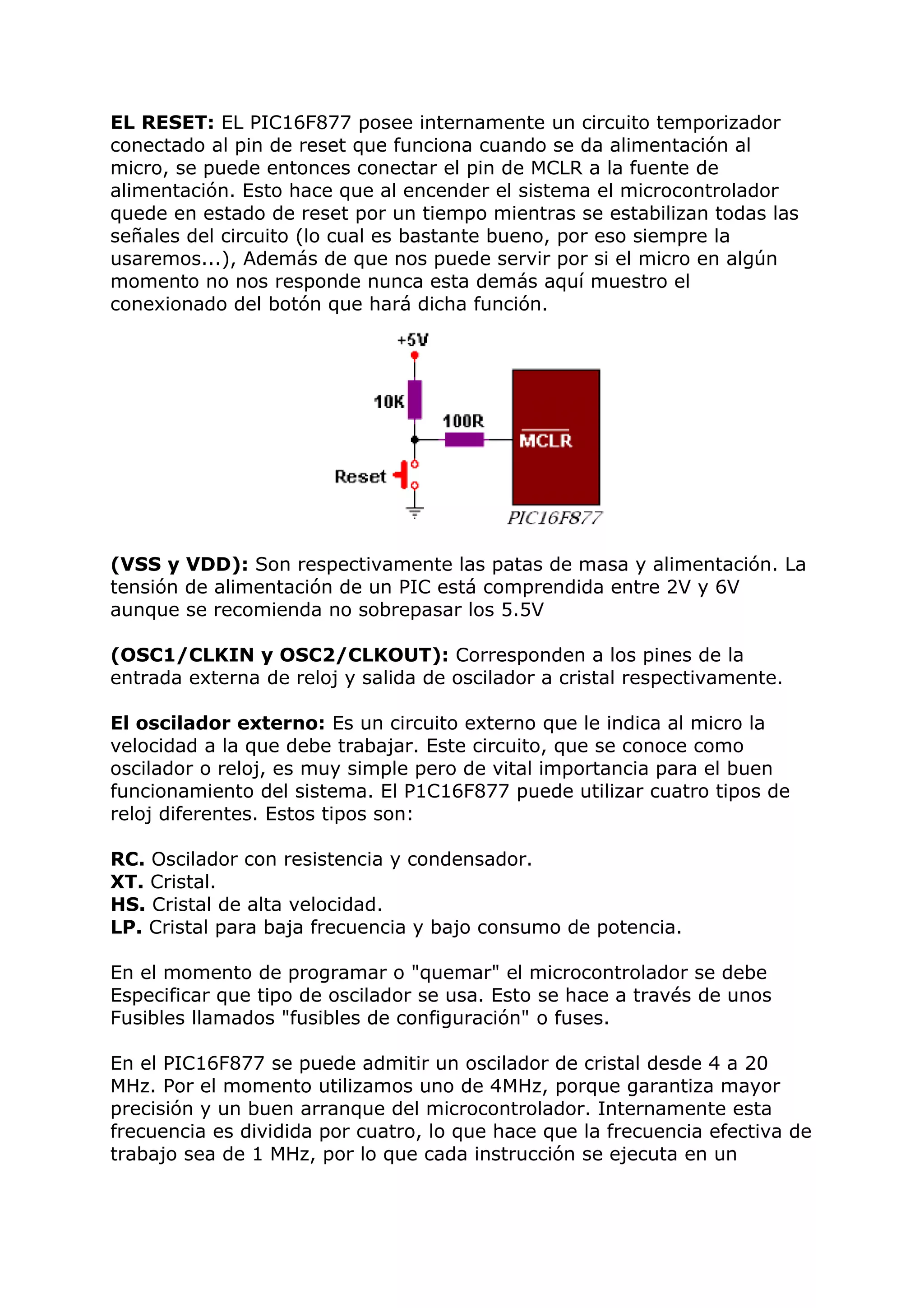 EL RESET: EL PIC16F877 posee internamente un circuito temporizador
conectado al pin de reset que funciona cuando se da alimentación al
micro, se puede entonces conectar el pin de MCLR a la fuente de
alimentación. Esto hace que al encender el sistema el microcontrolador
quede en estado de reset por un tiempo mientras se estabilizan todas las
señales del circuito (lo cual es bastante bueno, por eso siempre la
usaremos...), Además de que nos puede servir por si el micro en algún
momento no nos responde nunca esta demás aquí muestro el
conexionado del botón que hará dicha función.
(VSS y VDD): Son respectivamente las patas de masa y alimentación. La
tensión de alimentación de un PIC está comprendida entre 2V y 6V
aunque se recomienda no sobrepasar los 5.5V
(OSC1/CLKIN y OSC2/CLKOUT): Corresponden a los pines de la
entrada externa de reloj y salida de oscilador a cristal respectivamente.
El oscilador externo: Es un circuito externo que le indica al micro la
velocidad a la que debe trabajar. Este circuito, que se conoce como
oscilador o reloj, es muy simple pero de vital importancia para el buen
funcionamiento del sistema. El P1C16F877 puede utilizar cuatro tipos de
reloj diferentes. Estos tipos son:
RC. Oscilador con resistencia y condensador.
XT. Cristal.
HS. Cristal de alta velocidad.
LP. Cristal para baja frecuencia y bajo consumo de potencia.
En el momento de programar o "quemar" el microcontrolador se debe
Especificar que tipo de oscilador se usa. Esto se hace a través de unos
Fusibles llamados "fusibles de configuración" o fuses.
En el PIC16F877 se puede admitir un oscilador de cristal desde 4 a 20
MHz. Por el momento utilizamos uno de 4MHz, porque garantiza mayor
precisión y un buen arranque del microcontrolador. Internamente esta
frecuencia es dividida por cuatro, lo que hace que la frecuencia efectiva de
trabajo sea de 1 MHz, por lo que cada instrucción se ejecuta en un
 