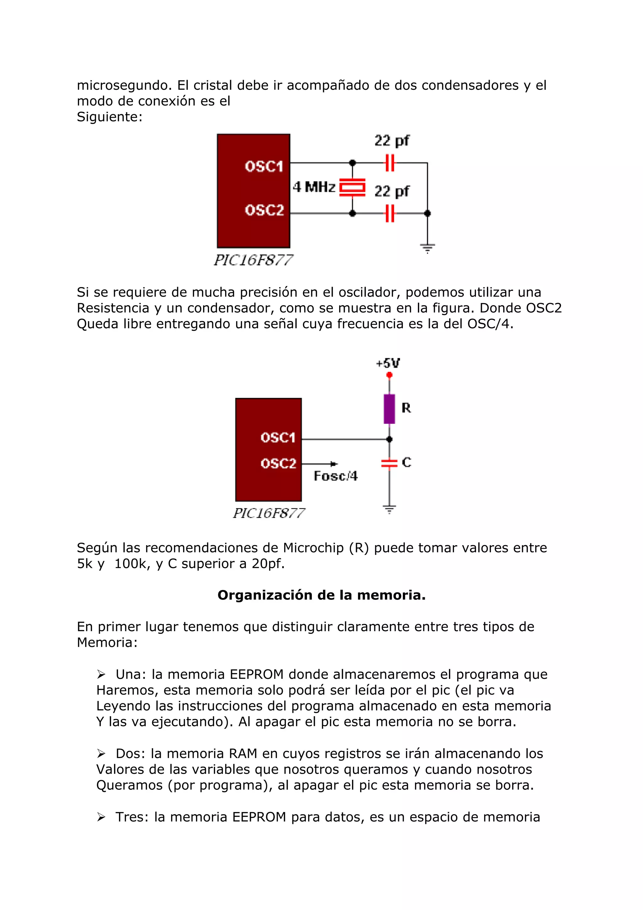 microsegundo. El cristal debe ir acompañado de dos condensadores y el
modo de conexión es el
Siguiente:
Si se requiere de mucha precisión en el oscilador, podemos utilizar una
Resistencia y un condensador, como se muestra en la figura. Donde OSC2
Queda libre entregando una señal cuya frecuencia es la del OSC/4.
Según las recomendaciones de Microchip (R) puede tomar valores entre
5k y 100k, y C superior a 20pf.
Organización de la memoria.
En primer lugar tenemos que distinguir claramente entre tres tipos de
Memoria:
 Una: la memoria EEPROM donde almacenaremos el programa que
Haremos, esta memoria solo podrá ser leída por el pic (el pic va
Leyendo las instrucciones del programa almacenado en esta memoria
Y las va ejecutando). Al apagar el pic esta memoria no se borra.
 Dos: la memoria RAM en cuyos registros se irán almacenando los
Valores de las variables que nosotros queramos y cuando nosotros
Queramos (por programa), al apagar el pic esta memoria se borra.
 Tres: la memoria EEPROM para datos, es un espacio de memoria
 