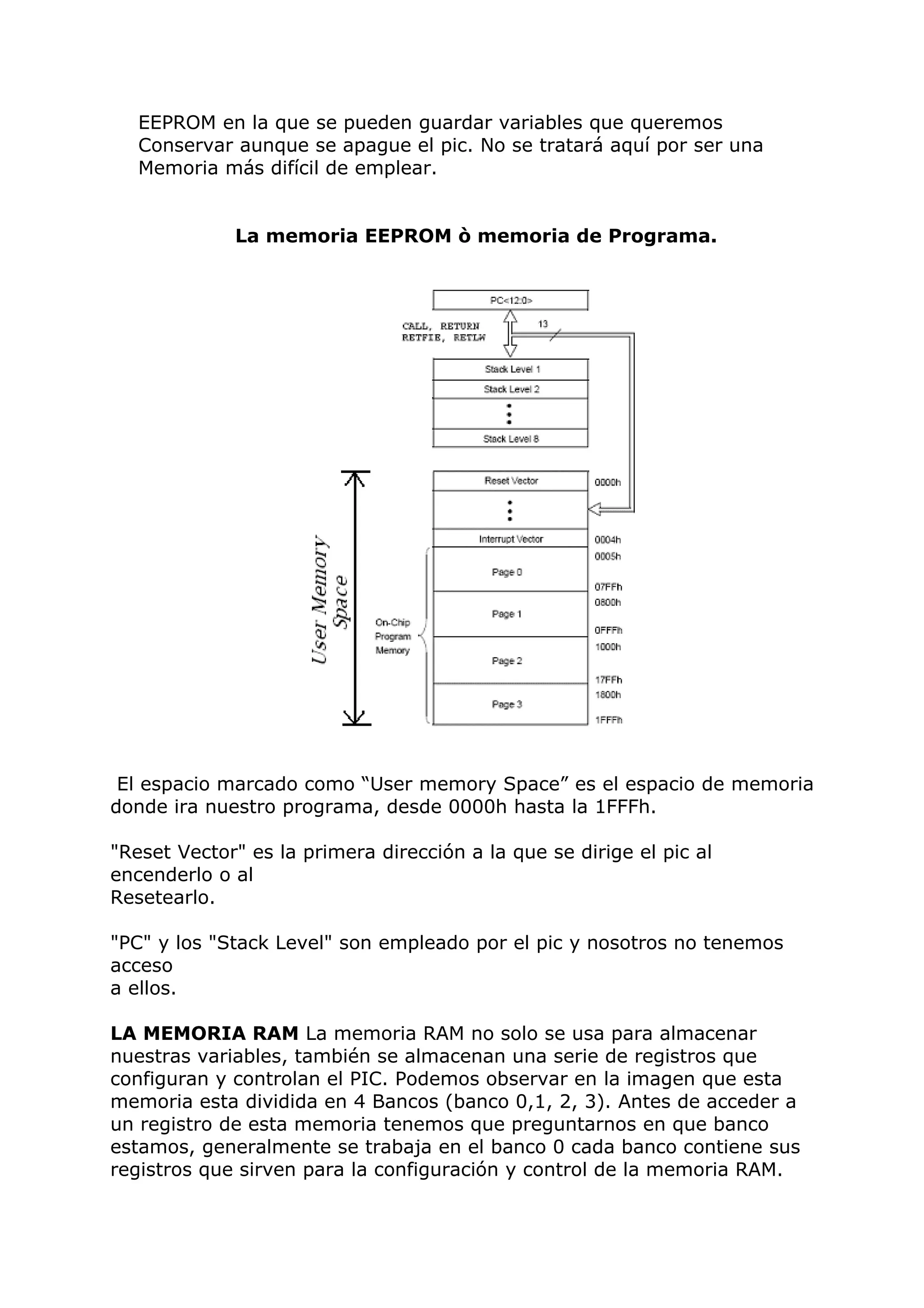 EEPROM en la que se pueden guardar variables que queremos
Conservar aunque se apague el pic. No se tratará aquí por ser una
Memoria más difícil de emplear.
La memoria EEPROM ò memoria de Programa.
El espacio marcado como “User memory Space” es el espacio de memoria
donde ira nuestro programa, desde 0000h hasta la 1FFFh.
"Reset Vector" es la primera dirección a la que se dirige el pic al
encenderlo o al
Resetearlo.
"PC" y los "Stack Level" son empleado por el pic y nosotros no tenemos
acceso
a ellos.
LA MEMORIA RAM La memoria RAM no solo se usa para almacenar
nuestras variables, también se almacenan una serie de registros que
configuran y controlan el PIC. Podemos observar en la imagen que esta
memoria esta dividida en 4 Bancos (banco 0,1, 2, 3). Antes de acceder a
un registro de esta memoria tenemos que preguntarnos en que banco
estamos, generalmente se trabaja en el banco 0 cada banco contiene sus
registros que sirven para la configuración y control de la memoria RAM.
 