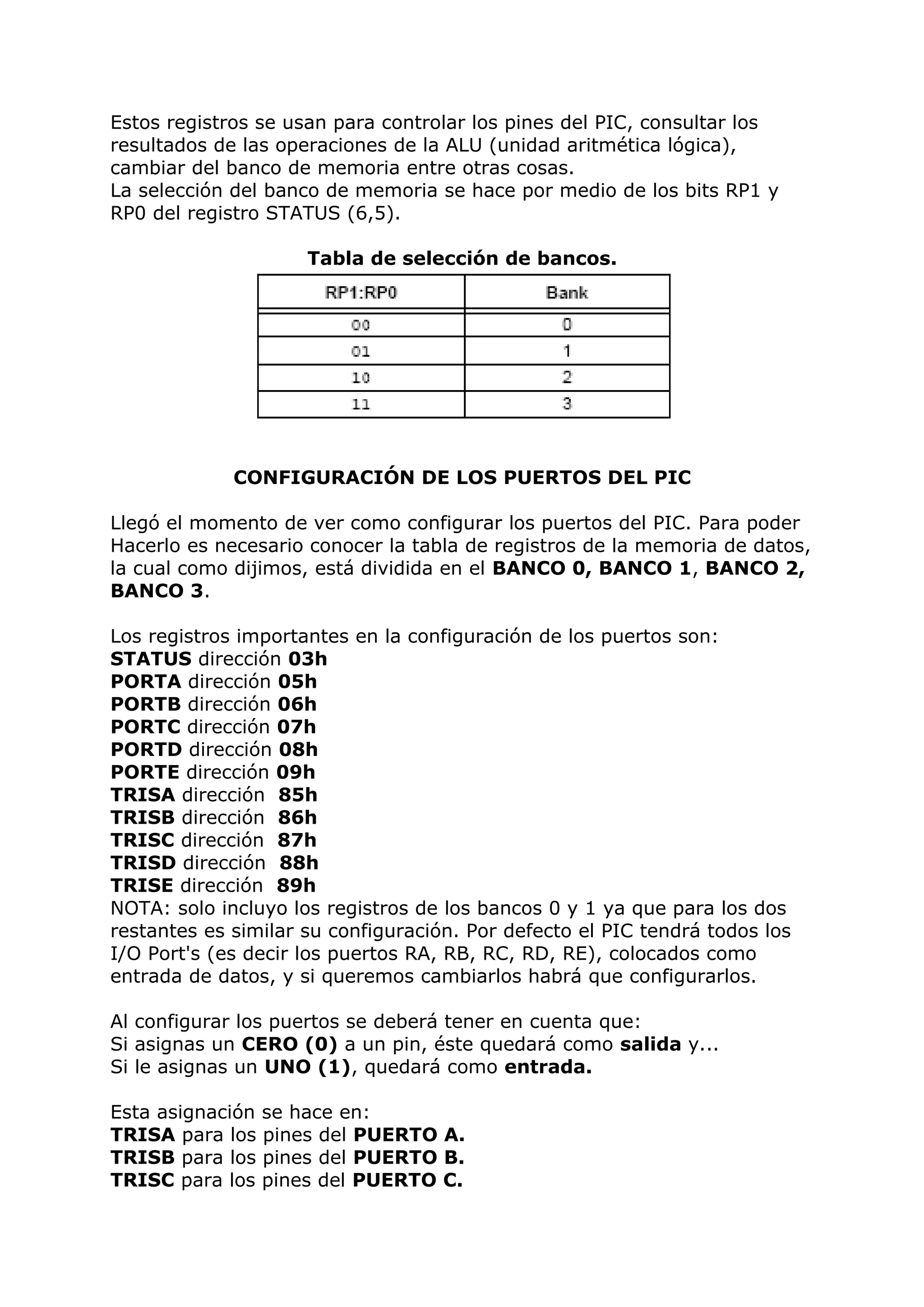 Estos registros se usan para controlar los pines del PIC, consultar los
resultados de las operaciones de la ALU (unidad aritmética lógica),
cambiar del banco de memoria entre otras cosas.
La selección del banco de memoria se hace por medio de los bits RP1 y
RP0 del registro STATUS (6,5).
Tabla de selección de bancos.
CONFIGURACIÓN DE LOS PUERTOS DEL PIC
Llegó el momento de ver como configurar los puertos del PIC. Para poder
Hacerlo es necesario conocer la tabla de registros de la memoria de datos,
la cual como dijimos, está dividida en el BANCO 0, BANCO 1, BANCO 2,
BANCO 3.
Los registros importantes en la configuración de los puertos son:
STATUS dirección 03h
PORTA dirección 05h
PORTB dirección 06h
PORTC dirección 07h
PORTD dirección 08h
PORTE dirección 09h
TRISA dirección 85h
TRISB dirección 86h
TRISC dirección 87h
TRISD dirección 88h
TRISE dirección 89h
NOTA: solo incluyo los registros de los bancos 0 y 1 ya que para los dos
restantes es similar su configuración. Por defecto el PIC tendrá todos los
I/O Port's (es decir los puertos RA, RB, RC, RD, RE), colocados como
entrada de datos, y si queremos cambiarlos habrá que configurarlos.
Al configurar los puertos se deberá tener en cuenta que:
Si asignas un CERO (0) a un pin, éste quedará como salida y...
Si le asignas un UNO (1), quedará como entrada.
Esta asignación se hace en:
TRISA para los pines del PUERTO A.
TRISB para los pines del PUERTO B.
TRISC para los pines del PUERTO C.
 