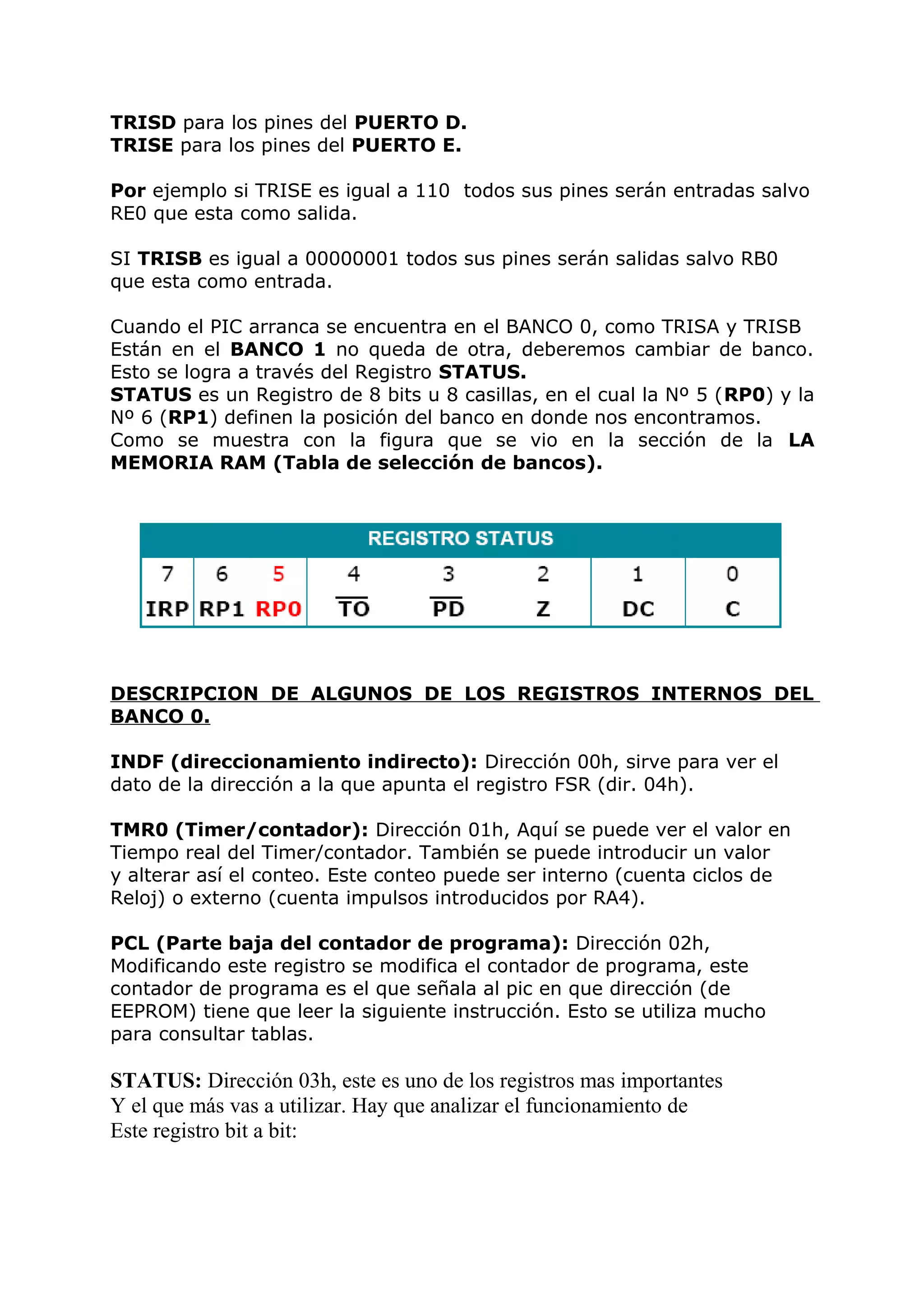 TRISD para los pines del PUERTO D.
TRISE para los pines del PUERTO E.
Por ejemplo si TRISE es igual a 110 todos sus pines serán entradas salvo
RE0 que esta como salida.
SI TRISB es igual a 00000001 todos sus pines serán salidas salvo RB0
que esta como entrada.
Cuando el PIC arranca se encuentra en el BANCO 0, como TRISA y TRISB
Están en el BANCO 1 no queda de otra, deberemos cambiar de banco.
Esto se logra a través del Registro STATUS.
STATUS es un Registro de 8 bits u 8 casillas, en el cual la Nº 5 (RP0) y la
Nº 6 (RP1) definen la posición del banco en donde nos encontramos.
Como se muestra con la figura que se vio en la sección de la LA
MEMORIA RAM (Tabla de selección de bancos).
DESCRIPCION DE ALGUNOS DE LOS REGISTROS INTERNOS DEL
BANCO 0.
INDF (direccionamiento indirecto): Dirección 00h, sirve para ver el
dato de la dirección a la que apunta el registro FSR (dir. 04h).
TMR0 (Timer/contador): Dirección 01h, Aquí se puede ver el valor en
Tiempo real del Timer/contador. También se puede introducir un valor
y alterar así el conteo. Este conteo puede ser interno (cuenta ciclos de
Reloj) o externo (cuenta impulsos introducidos por RA4).
PCL (Parte baja del contador de programa): Dirección 02h,
Modificando este registro se modifica el contador de programa, este
contador de programa es el que señala al pic en que dirección (de
EEPROM) tiene que leer la siguiente instrucción. Esto se utiliza mucho
para consultar tablas.
STATUS: Dirección 03h, este es uno de los registros mas importantes
Y el que más vas a utilizar. Hay que analizar el funcionamiento de
Este registro bit a bit:
 