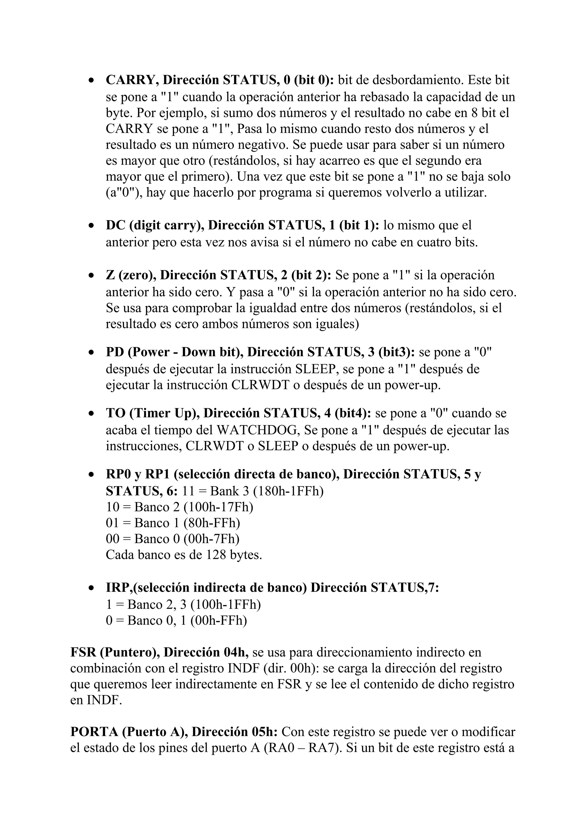 • CARRY, Dirección STATUS, 0 (bit 0): bit de desbordamiento. Este bit
se pone a "1" cuando la operación anterior ha rebasado la capacidad de un
byte. Por ejemplo, si sumo dos números y el resultado no cabe en 8 bit el
CARRY se pone a "1", Pasa lo mismo cuando resto dos números y el
resultado es un número negativo. Se puede usar para saber si un número
es mayor que otro (restándolos, si hay acarreo es que el segundo era
mayor que el primero). Una vez que este bit se pone a "1" no se baja solo
(a"0"), hay que hacerlo por programa si queremos volverlo a utilizar.
• DC (digit carry), Dirección STATUS, 1 (bit 1): lo mismo que el
anterior pero esta vez nos avisa si el número no cabe en cuatro bits.
• Z (zero), Dirección STATUS, 2 (bit 2): Se pone a "1" si la operación
anterior ha sido cero. Y pasa a "0" si la operación anterior no ha sido cero.
Se usa para comprobar la igualdad entre dos números (restándolos, si el
resultado es cero ambos números son iguales)
• PD (Power - Down bit), Dirección STATUS, 3 (bit3): se pone a "0"
después de ejecutar la instrucción SLEEP, se pone a "1" después de
ejecutar la instrucción CLRWDT o después de un power-up.
• TO (Timer Up), Dirección STATUS, 4 (bit4): se pone a "0" cuando se
acaba el tiempo del WATCHDOG, Se pone a "1" después de ejecutar las
instrucciones, CLRWDT o SLEEP o después de un power-up.
• RP0 y RP1 (selección directa de banco), Dirección STATUS, 5 y
STATUS, 6: 11 = Bank 3 (180h-1FFh)
10 = Banco 2 (100h-17Fh)
01 = Banco 1 (80h-FFh)
00 = Banco 0 (00h-7Fh)
Cada banco es de 128 bytes.
• IRP,(selección indirecta de banco) Dirección STATUS,7:
1 = Banco 2, 3 (100h-1FFh)
0 = Banco 0, 1 (00h-FFh)
FSR (Puntero), Dirección 04h, se usa para direccionamiento indirecto en
combinación con el registro INDF (dir. 00h): se carga la dirección del registro
que queremos leer indirectamente en FSR y se lee el contenido de dicho registro
en INDF.
PORTA (Puerto A), Dirección 05h: Con este registro se puede ver o modificar
el estado de los pines del puerto A (RA0 – RA7). Si un bit de este registro está a
 