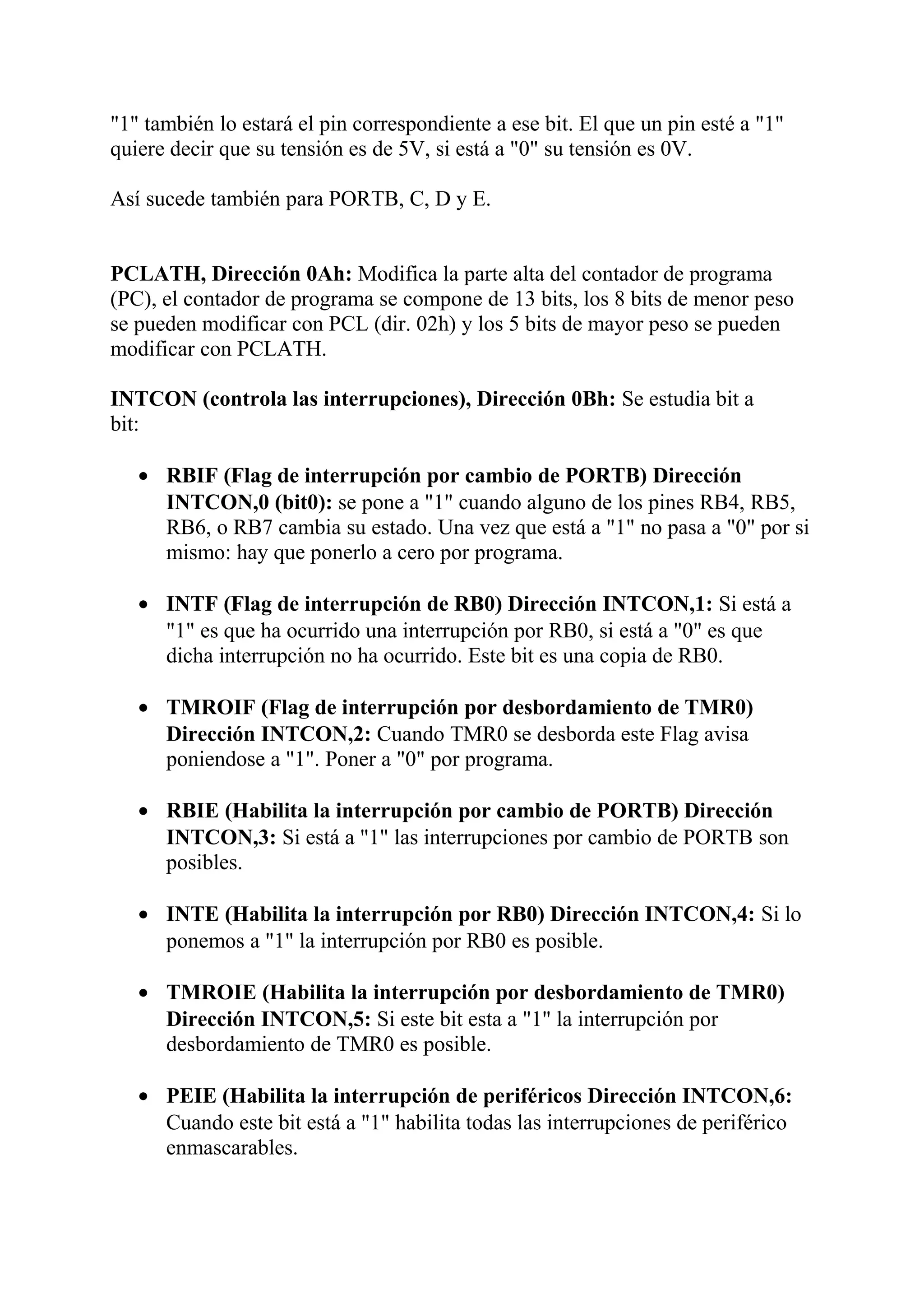 "1" también lo estará el pin correspondiente a ese bit. El que un pin esté a "1"
quiere decir que su tensión es de 5V, si está a "0" su tensión es 0V.
Así sucede también para PORTB, C, D y E.
PCLATH, Dirección 0Ah: Modifica la parte alta del contador de programa
(PC), el contador de programa se compone de 13 bits, los 8 bits de menor peso
se pueden modificar con PCL (dir. 02h) y los 5 bits de mayor peso se pueden
modificar con PCLATH.
INTCON (controla las interrupciones), Dirección 0Bh: Se estudia bit a
bit:
• RBIF (Flag de interrupción por cambio de PORTB) Dirección
INTCON,0 (bit0): se pone a "1" cuando alguno de los pines RB4, RB5,
RB6, o RB7 cambia su estado. Una vez que está a "1" no pasa a "0" por si
mismo: hay que ponerlo a cero por programa.
• INTF (Flag de interrupción de RB0) Dirección INTCON,1: Si está a
"1" es que ha ocurrido una interrupción por RB0, si está a "0" es que
dicha interrupción no ha ocurrido. Este bit es una copia de RB0.
• TMROIF (Flag de interrupción por desbordamiento de TMR0)
Dirección INTCON,2: Cuando TMR0 se desborda este Flag avisa
poniendose a "1". Poner a "0" por programa.
• RBIE (Habilita la interrupción por cambio de PORTB) Dirección
INTCON,3: Si está a "1" las interrupciones por cambio de PORTB son
posibles.
• INTE (Habilita la interrupción por RB0) Dirección INTCON,4: Si lo
ponemos a "1" la interrupción por RB0 es posible.
• TMROIE (Habilita la interrupción por desbordamiento de TMR0)
Dirección INTCON,5: Si este bit esta a "1" la interrupción por
desbordamiento de TMR0 es posible.
• PEIE (Habilita la interrupción de periféricos Dirección INTCON,6:
Cuando este bit está a "1" habilita todas las interrupciones de periférico
enmascarables.
 