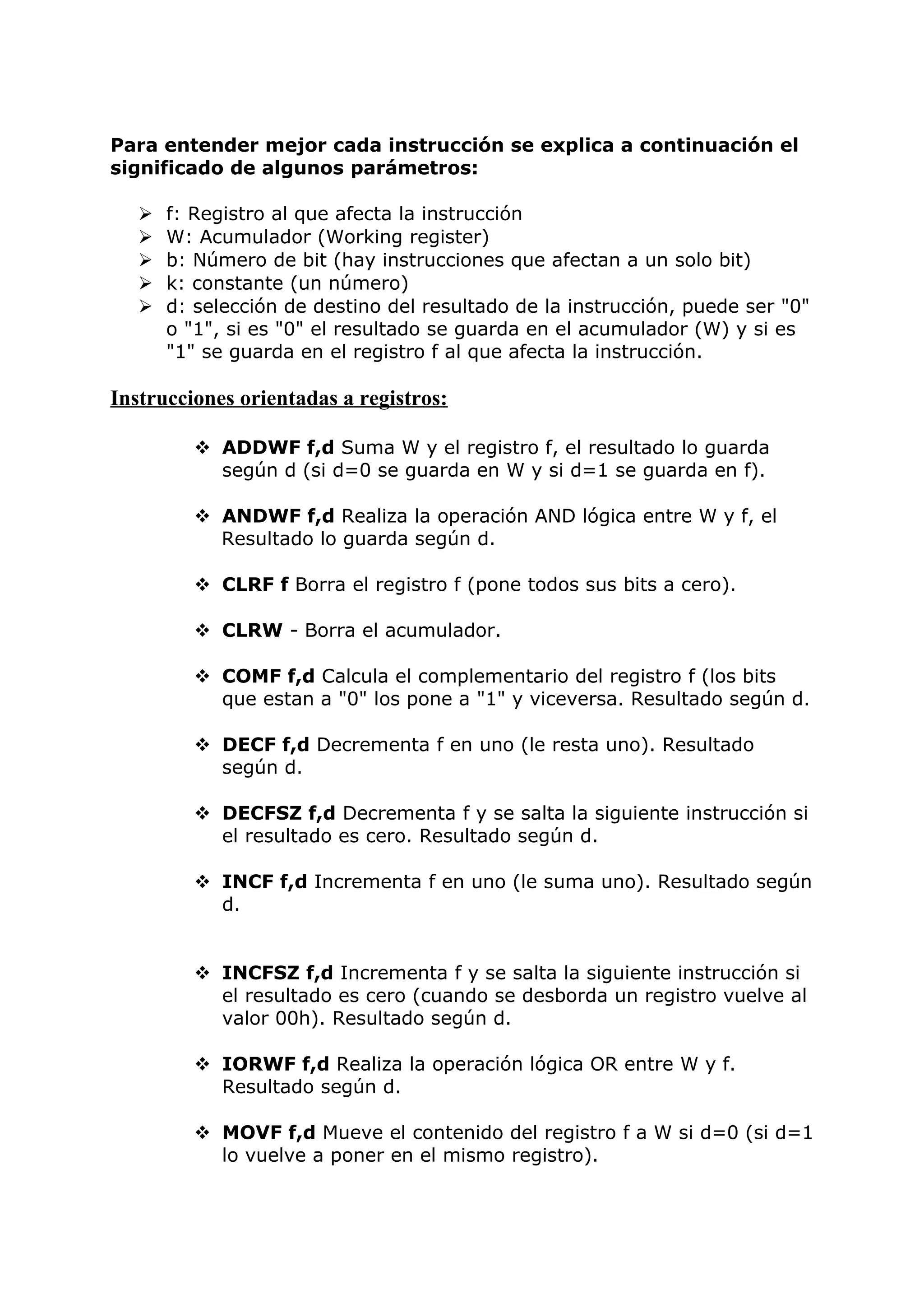 Para entender mejor cada instrucción se explica a continuación el
significado de algunos parámetros:
 f: Registro al que afecta la instrucción
 W: Acumulador (Working register)
 b: Número de bit (hay instrucciones que afectan a un solo bit)
 k: constante (un número)
 d: selección de destino del resultado de la instrucción, puede ser "0"
o "1", si es "0" el resultado se guarda en el acumulador (W) y si es
"1" se guarda en el registro f al que afecta la instrucción.
Instrucciones orientadas a registros:
 ADDWF f,d Suma W y el registro f, el resultado lo guarda
según d (si d=0 se guarda en W y si d=1 se guarda en f).
 ANDWF f,d Realiza la operación AND lógica entre W y f, el
Resultado lo guarda según d.
 CLRF f Borra el registro f (pone todos sus bits a cero).
 CLRW - Borra el acumulador.
 COMF f,d Calcula el complementario del registro f (los bits
que estan a "0" los pone a "1" y viceversa. Resultado según d.
 DECF f,d Decrementa f en uno (le resta uno). Resultado
según d.
 DECFSZ f,d Decrementa f y se salta la siguiente instrucción si
el resultado es cero. Resultado según d.
 INCF f,d Incrementa f en uno (le suma uno). Resultado según
d.
 INCFSZ f,d Incrementa f y se salta la siguiente instrucción si
el resultado es cero (cuando se desborda un registro vuelve al
valor 00h). Resultado según d.
 IORWF f,d Realiza la operación lógica OR entre W y f.
Resultado según d.
 MOVF f,d Mueve el contenido del registro f a W si d=0 (si d=1
lo vuelve a poner en el mismo registro).
 