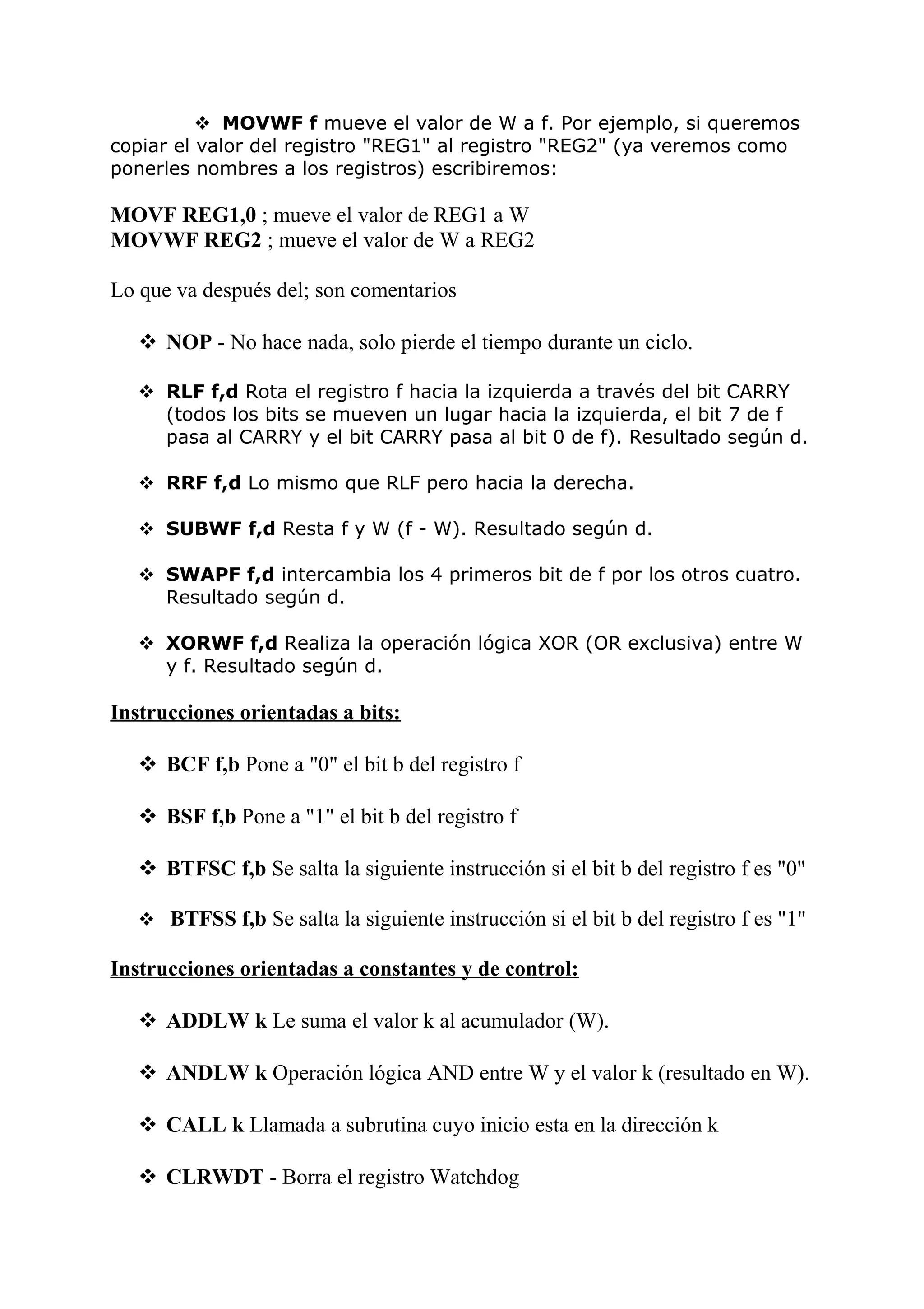  MOVWF f mueve el valor de W a f. Por ejemplo, si queremos
copiar el valor del registro "REG1" al registro "REG2" (ya veremos como
ponerles nombres a los registros) escribiremos:
MOVF REG1,0 ; mueve el valor de REG1 a W
MOVWF REG2 ; mueve el valor de W a REG2
Lo que va después del; son comentarios
 NOP - No hace nada, solo pierde el tiempo durante un ciclo.
 RLF f,d Rota el registro f hacia la izquierda a través del bit CARRY
(todos los bits se mueven un lugar hacia la izquierda, el bit 7 de f
pasa al CARRY y el bit CARRY pasa al bit 0 de f). Resultado según d.
 RRF f,d Lo mismo que RLF pero hacia la derecha.
 SUBWF f,d Resta f y W (f - W). Resultado según d.
 SWAPF f,d intercambia los 4 primeros bit de f por los otros cuatro.
Resultado según d.
 XORWF f,d Realiza la operación lógica XOR (OR exclusiva) entre W
y f. Resultado según d.
Instrucciones orientadas a bits:
 BCF f,b Pone a "0" el bit b del registro f
 BSF f,b Pone a "1" el bit b del registro f
 BTFSC f,b Se salta la siguiente instrucción si el bit b del registro f es "0"
 BTFSS f,b Se salta la siguiente instrucción si el bit b del registro f es "1"
Instrucciones orientadas a constantes y de control:
 ADDLW k Le suma el valor k al acumulador (W).
 ANDLW k Operación lógica AND entre W y el valor k (resultado en W).
 CALL k Llamada a subrutina cuyo inicio esta en la dirección k
 CLRWDT - Borra el registro Watchdog
 