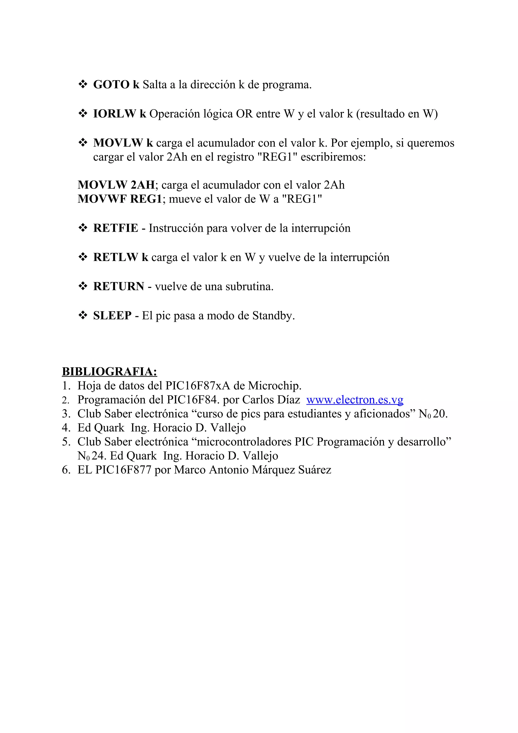  GOTO k Salta a la dirección k de programa.
 IORLW k Operación lógica OR entre W y el valor k (resultado en W)
 MOVLW k carga el acumulador con el valor k. Por ejemplo, si queremos
cargar el valor 2Ah en el registro "REG1" escribiremos:
MOVLW 2AH; carga el acumulador con el valor 2Ah
MOVWF REG1; mueve el valor de W a "REG1"
 RETFIE - Instrucción para volver de la interrupción
 RETLW k carga el valor k en W y vuelve de la interrupción
 RETURN - vuelve de una subrutina.
 SLEEP - El pic pasa a modo de Standby.
BIBLIOGRAFIA:
1. Hoja de datos del PIC16F87xA de Microchip.
2. Programación del PIC16F84. por Carlos Díaz www.electron.es.vg
3. Club Saber electrónica “curso de pics para estudiantes y aficionados” N0 20.
4. Ed Quark Ing. Horacio D. Vallejo
5. Club Saber electrónica “microcontroladores PIC Programación y desarrollo”
N0 24. Ed Quark Ing. Horacio D. Vallejo
6. EL PIC16F877 por Marco Antonio Márquez Suárez
 