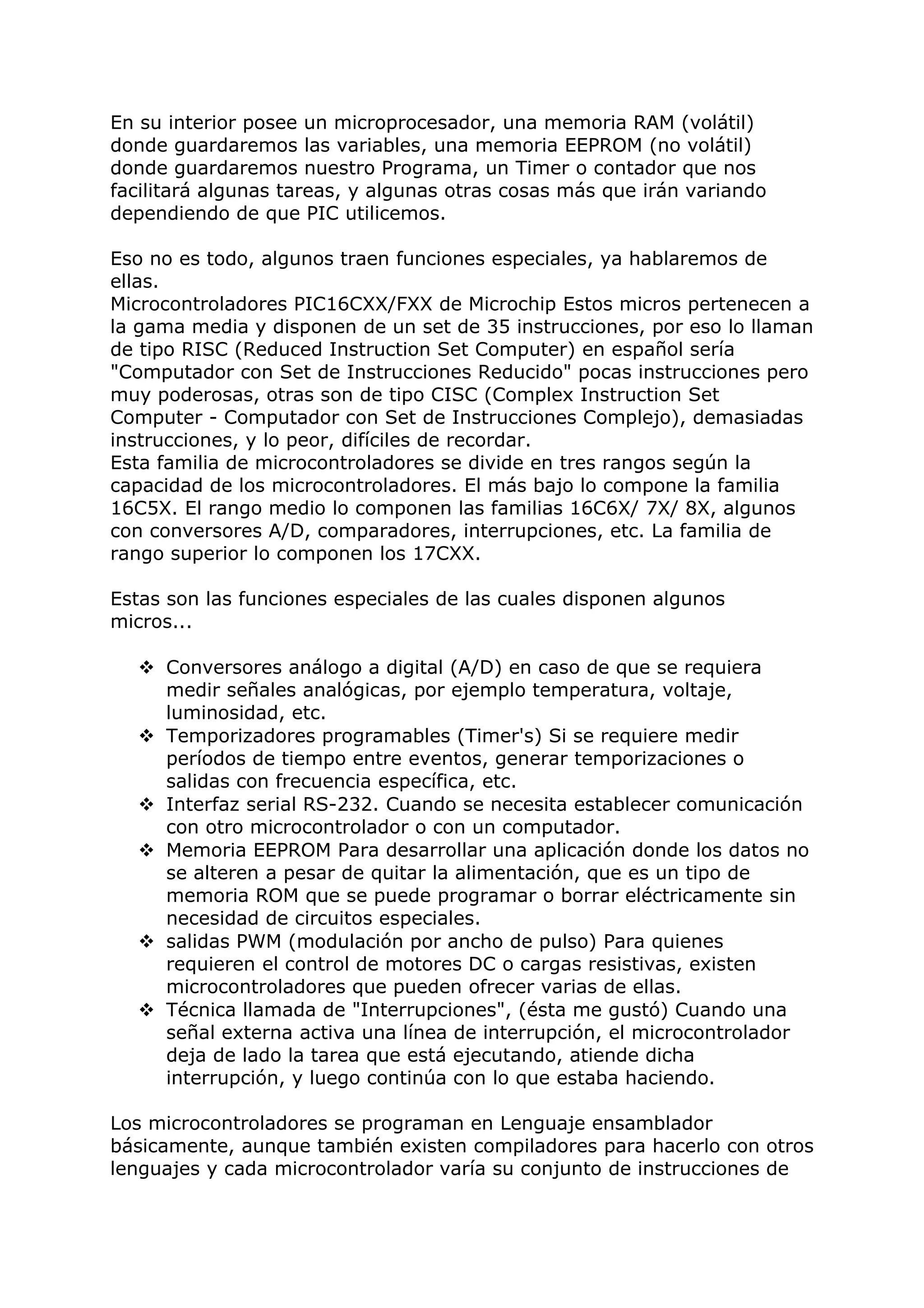 En su interior posee un microprocesador, una memoria RAM (volátil)
donde guardaremos las variables, una memoria EEPROM (no volátil)
donde guardaremos nuestro Programa, un Timer o contador que nos
facilitará algunas tareas, y algunas otras cosas más que irán variando
dependiendo de que PIC utilicemos.
Eso no es todo, algunos traen funciones especiales, ya hablaremos de
ellas.
Microcontroladores PIC16CXX/FXX de Microchip Estos micros pertenecen a
la gama media y disponen de un set de 35 instrucciones, por eso lo llaman
de tipo RISC (Reduced Instruction Set Computer) en español sería
"Computador con Set de Instrucciones Reducido" pocas instrucciones pero
muy poderosas, otras son de tipo CISC (Complex Instruction Set
Computer - Computador con Set de Instrucciones Complejo), demasiadas
instrucciones, y lo peor, difíciles de recordar.
Esta familia de microcontroladores se divide en tres rangos según la
capacidad de los microcontroladores. El más bajo lo compone la familia
16C5X. El rango medio lo componen las familias 16C6X/ 7X/ 8X, algunos
con conversores A/D, comparadores, interrupciones, etc. La familia de
rango superior lo componen los 17CXX.
Estas son las funciones especiales de las cuales disponen algunos
micros...
 Conversores análogo a digital (A/D) en caso de que se requiera
medir señales analógicas, por ejemplo temperatura, voltaje,
luminosidad, etc.
 Temporizadores programables (Timer's) Si se requiere medir
períodos de tiempo entre eventos, generar temporizaciones o
salidas con frecuencia específica, etc.
 Interfaz serial RS-232. Cuando se necesita establecer comunicación
con otro microcontrolador o con un computador.
 Memoria EEPROM Para desarrollar una aplicación donde los datos no
se alteren a pesar de quitar la alimentación, que es un tipo de
memoria ROM que se puede programar o borrar eléctricamente sin
necesidad de circuitos especiales.
 salidas PWM (modulación por ancho de pulso) Para quienes
requieren el control de motores DC o cargas resistivas, existen
microcontroladores que pueden ofrecer varias de ellas.
 Técnica llamada de "Interrupciones", (ésta me gustó) Cuando una
señal externa activa una línea de interrupción, el microcontrolador
deja de lado la tarea que está ejecutando, atiende dicha
interrupción, y luego continúa con lo que estaba haciendo.
Los microcontroladores se programan en Lenguaje ensamblador
básicamente, aunque también existen compiladores para hacerlo con otros
lenguajes y cada microcontrolador varía su conjunto de instrucciones de
 