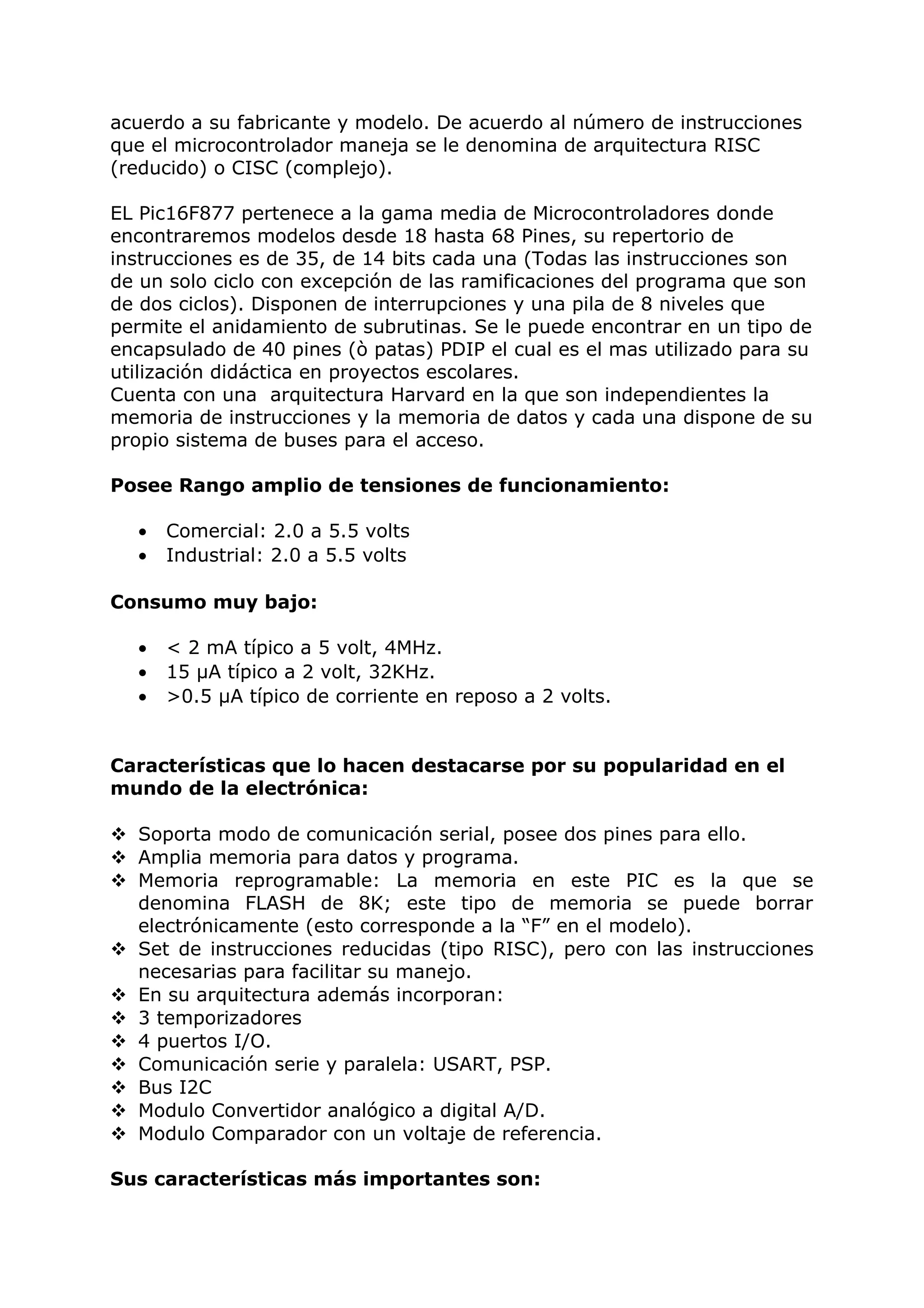 acuerdo a su fabricante y modelo. De acuerdo al número de instrucciones
que el microcontrolador maneja se le denomina de arquitectura RISC
(reducido) o CISC (complejo).
EL Pic16F877 pertenece a la gama media de Microcontroladores donde
encontraremos modelos desde 18 hasta 68 Pines, su repertorio de
instrucciones es de 35, de 14 bits cada una (Todas las instrucciones son
de un solo ciclo con excepción de las ramificaciones del programa que son
de dos ciclos). Disponen de interrupciones y una pila de 8 niveles que
permite el anidamiento de subrutinas. Se le puede encontrar en un tipo de
encapsulado de 40 pines (ò patas) PDIP el cual es el mas utilizado para su
utilización didáctica en proyectos escolares.
Cuenta con una arquitectura Harvard en la que son independientes la
memoria de instrucciones y la memoria de datos y cada una dispone de su
propio sistema de buses para el acceso.
Posee Rango amplio de tensiones de funcionamiento:
• Comercial: 2.0 a 5.5 volts
• Industrial: 2.0 a 5.5 volts
Consumo muy bajo:
• < 2 mA típico a 5 volt, 4MHz.
• 15 µA típico a 2 volt, 32KHz.
• >0.5 µA típico de corriente en reposo a 2 volts.
Características que lo hacen destacarse por su popularidad en el
mundo de la electrónica:
 Soporta modo de comunicación serial, posee dos pines para ello.
 Amplia memoria para datos y programa.
 Memoria reprogramable: La memoria en este PIC es la que se
denomina FLASH de 8K; este tipo de memoria se puede borrar
electrónicamente (esto corresponde a la “F” en el modelo).
 Set de instrucciones reducidas (tipo RISC), pero con las instrucciones
necesarias para facilitar su manejo.
 En su arquitectura además incorporan:
 3 temporizadores
 4 puertos I/O.
 Comunicación serie y paralela: USART, PSP.
 Bus I2C
 Modulo Convertidor analógico a digital A/D.
 Modulo Comparador con un voltaje de referencia.
Sus características más importantes son:
 