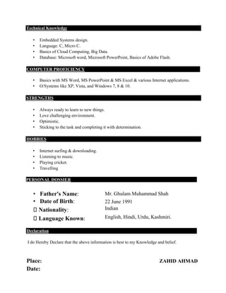 Technical Knowledge
• Embedded Systems design.
• Language: C, Micro C.
• Basics of Cloud Computing, Big Data.
• Database: Microsoft word, Microsoft PowerPoint, Basics of Adobe Flash.
COMPUTER PROFICIENCY
• Basics with MS Word, MS PowerPoint & MS Excel & various Internet applications.
• O/Systems like XP, Vista, and Windows 7, 8 & 10.
STRENGTHS
• Always ready to learn to new things.
• Love challenging environment.
• Optimistic.
• Sticking to the task and completing it with determination.
HOBBIES
• Internet surfing & downloading.
• Listening to music.
• Playing cricket.
• Travelling
PERSONAL DOSSIER
• Father's Name:
• Date of Birth:
Mr. Ghulam Muhammad Shah
22 June 1991
Nationality: Indian
Language Known: English, Hindi, Urdu, Kashmiri.
Declaration
I do Hereby Declare that the above information is best to my Knowledge and belief.
Place: ZAHID AHMAD
Date:
 