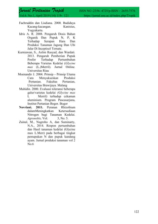 Jurnal Pertanian Tropik ISSN NO :2356- 4725/p-ISSN : 2655-7576
Vol.6. No.1, April 2019 (14) 119- 121 https://jurnal.usu.ac.id/index.php/Tropik
122
Fachruddin dan Lisdiana. 2000. Budidaya
Kacang-kacangan. Kanisius,
Yogyakarta.
Idris A. R. 2008. Pengaruh Dosis Bahan
Organik Dan Pupuk N, P, K
Terhadap Serapan Hara Dan
Produksi Tanaman Jagung Dan Ubi
Jalar Di Inceptisol Ternate.
Kurniawan, S., Aslim Rasyad, dan Wardati.
2013. Pengaruh Pemberian Pupuk
Posfor Terhadap Pertumbuhan
Beberapa Varietas Kedelai (Glycine
max (L.)Merril). Jurnal Online.
Universitas Riau
Moenandir J. 2004. Prinsip - Prinsip Utama
Cara Menyukseskan Produksi
Pertanian. Fakultas Pertanian,
Universitas Brawijaya. Malang
Muhidin. 2000. Evaluasi toleransi beberapa
galur/varietas kedelai (Glycine max
L Merril) terhadap cekaman
aluminium. Program Pascasarjana,
Institut Pertanian Bogor. Bogor
Novriani. 2011. Peranan Rhizobium
dalamMeningkatkan Ketersediaan
Nitrogen bagi Tanaman Kedelai.
Agronobis, Vol. 3, No. 5.
Zainal, M., Nugroho A, dan Suminarty,
N.A., 2014. Respon pertumbuhan
dan Hasil tanaman kedelai (Glycine
max L.Merr) pada berbagai tingkat
pemupukan N dan pupuk kandang
ayam. Jurnal produksi tanaman vol 2
No.6
 