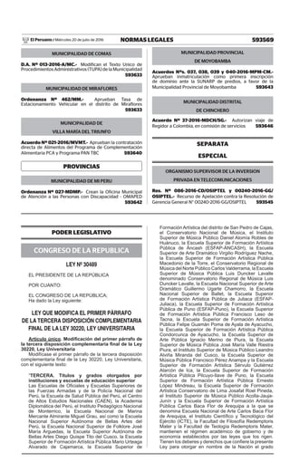 593569NORMAS LEGALESMiércoles 20 de julio de 2016El Peruano /
MUNICIPALIDAD DE COMAS
D.A. Nº 013-2016-A/MC.- Modifican el Texto Unico de
Procedimientos Administrativos (TUPA) de la Municipalidad
 593633
MUNICIPALIDAD DE MIRAFLORES
Ordenanza Nº 462/MM.- Aprueban Tasa de
Estacionamiento Vehicular en el distrito de Miraflores
 593633
MUNICIPALIDAD DE
VILLA MARÍA DEL TRIUNFO
Acuerdo Nº 021-2016/MVMT.- Aprueban la contratación
directa de Alimentos del Programa de Complementación
Alimentaria PCA y Programa PAN TBC  593640
PROVINCIAS
MUNICIPALIDAD DE MI PERU
Ordenanza Nº 027-MDMP.- Crean la Oficina Municipal
de Atención a las Personas con Discapacidad - OMAPED
 593642
MUNICIPALIDAD PROVINCIAL
DE MOYOBAMBA
Acuerdos Nºs. 037, 038, 039 y 040-2016-MPM-CM.-
Aprueban inmatriculación como primera inscripción
de dominio ante la SUNARP de predios, a favor de la
Municipalidad Provincial de Moyobamba  593643
MUNICIPALIDAD DISTRITAL
DE CHINCHERO
Acuerdo Nº 37-2016-MDCH/SG.- Autorizan viaje de
Regidor a Colombia, en comisión de servicios  593646
SEPARATA
ESPECIAL
ORGANISMO SUPERVISOR DE LA INVERSION
PRIVADA EN TELECOMUNICACIONES
Res. Nº 086-2016-CD/OSIPTEL y 00240-2016-GG/
OSIPTEL.- Recurso de Apelación contra la Resolución de
Gerencia General N° 00240-2016-GG/OSIPTEL  593545
PODER LEGISLATIVO
CONGRESO DE LA REPUBLICA
LEY Nº 30489
EL PRESIDENTE DE LA REPÚBLICA
POR CUANTO:
EL CONGRESO DE LA REPÚBLICA;
Ha dado la Ley siguiente:
LEY QUE MODIFICA EL PRIMER PÁRRAFO
DE LA TERCERA DISPOSICIÓN COMPLEMENTARIA
FINAL DE LA LEY 30220, LEY UNIVERSITARIA
Artículo único. Modificación del primer párrafo de
la tercera disposición complementaria final de la Ley
30220, Ley Universitaria
Modifícase el primer párrafo de la tercera disposición
complementaria final de la Ley 30220, Ley Universitaria,
con el siguiente texto:
“TERCERA. Títulos y grados otorgados por
instituciones y escuelas de educación superior
Las Escuelas de Oficiales y Escuelas Superiores de
las Fuerzas Armadas y de la Policía Nacional del
Perú, la Escuela de Salud Pública del Perú, el Centro
de Altos Estudios Nacionales (CAEN), la Academia
Diplomática del Perú, el Instituto Pedagógico Nacional
de Monterrico, la Escuela Nacional de Marina
Mercante Almirante Miguel Grau, así como la Escuela
Nacional Superior Autónoma de Bellas Artes del
Perú, la Escuela Nacional Superior de Folklore José
María Arguedas, la Escuela Superior Autónoma de
Bellas Artes Diego Quispe Tito del Cusco, la Escuela
Superior de Formación Artística Pública Mario Urteaga
Alvarado de Cajamarca, la Escuela Superior de
Formación Artística del distrito de San Pedro de Cajas,
el Conservatorio Nacional de Música, el Instituto
Superior de Música Público Daniel Alomía Robles de
Huánuco, la Escuela Superior de Formación Artística
Pública de Áncash (ESFAP-ÁNCASH), la Escuela
Superior de Arte Dramático Virgilio Rodríguez Nache,
la Escuela Superior de Formación Artística Pública
Macedonio de la Torre, el Conservatorio Regional de
Música del Norte Público Carlos Valderrama, la Escuela
Superior de Música Pública Luis Duncker Lavalle
denominado Conservatorio Regional de Música Luis
Duncker Lavalle, la Escuela Nacional Superior de Arte
Dramático Guillermo Ugarte Chamorro, la Escuela
Nacional Superior de Ballet, la Escuela Superior
de Formación Artística Pública de Juliaca (ESFAP-
Juliaca), la Escuela Superior de Formación Artística
Pública de Puno (ESFAP-Puno), la Escuela Superior
de Formación Artística Pública Francisco Laso de
Tacna, la Escuela Superior de Formación Artística
Pública Felipe Guamán Poma de Ayala de Ayacucho,
la Escuela Superior de Formación Artística Pública
Condorcunca de Ayacucho, la Escuela Superior de
Arte Pública Ignacio Merino de Piura, la Escuela
Superior de Música Pública José María Valle Riestra
Piura, el Instituto Superior de Música Público Leandro
Alviña Miranda del Cusco, la Escuela Superior de
Música Pública Francisco Pérez Anampa y la Escuela
Superior de Formación Artística Sérvulo Gutiérrez
Alarcón de Ica, la Escuela Superior de Formación
Artística Pública Pilcuyo-Ilave de Puno, la Escuela
Superior de Formación Artística Pública Ernesto
López Mindreau, la Escuela Superior de Formación
Artística Conservatorio de Lima Josafat Roel Pineda,
el Instituto Superior de Música Público Acolla-Jauja-
Junín y la Escuela Superior de Formación Artística
Pública Carlos Baca Flor de Arequipa a la que se
denomina Escuela Nacional de Arte Carlos Baca Flor
de Arequipa, el Instituto Científico y Tecnológico del
Ejército (ICTE), la Facultad de Filosofía Redemptoris
Mater y la Facultad de Teología Redemptoris Mater,
mantienen el régimen académico de gobierno y de
economía establecidos por las leyes que los rigen.
Tienen los deberes y derechos que confiere la presente
Ley para otorgar en nombre de la Nación el grado
 