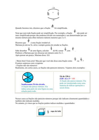 Quando fazemos isto, dizemos que a fração        foi simplificada.

Note que nem toda fração pode ser simplificada. Por exemplo, a fração   não pode ser
mais simplificada porque não podemos dividir seu numerador e seu denominador por um
mesmo número para obter números naturais menores que 2 e 5.

Dizemos que        é uma fração irredutível.
Mariana já está na 5a. série e sempre gostou de estudar as frações.

Sabe desenhar    de uma figura, calcular   de 60, somar          com      .
Pedimos a Mariana que nos dissesse um número entre 0 e 1.
Após pensar um pouco, Mariana disse: 0,8.

- Muito bem! Está certo! Mas por que você não disse uma fração como      ou    ?
Ficamos surpresos com a resposta:
- Frações não são números!
Realmente, em certos casos, as frações não parecem números. Vejamos dois exemplos:



                                                        5/6 de 120 é:
                                                        (120 : 6) x 5 = 100
                                                        A fração não parece número. Ela
                                                        pode ser interpretada como uma
       Sombreamos 5/6 do círculo.
                                                        maneira de indicar operações a
       A fração não parece número. Ela
                                                        serem feitas.
       indica uma parte de uma figura ou uma
       relação parte-todo.


Nesses casos as frações não parecem números porque não indicam claramente quantidades e
também não indicam medidas.
No entanto, já vimos que as frações podem indicar medidas e quantidades:
 