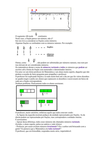 O segmento AB mede           centímetro.
Neste caso, a fração parece um número, não é?
Isto nos leva a considerar as frações como números.
Algumas frações se confundem com os números naturais. Por exemplo:




Outras, como       ,       , não podem ser substituídas por números naturais, mas nem por
isso deixam de ser consideradas números.
Os matemáticos deram o nome de números racionais a todos os números que podem ser
escritos sob a forma de fração com numerador e denominador inteiros.
Era uma vez um ótimo professor de Matemática e um aluno muito esperto, daqueles que não
perdem a ocasião de fazer perguntas para atrapalhar o professor.
O professor foi explicando frações e ia tudo muito bem até o dia em que fez vários desenhos
no quadro-negro e pediu aos alunos que copiassem os desenhos e escrevessem em baixo de
cada um a fração correspondente.
Nenhum problema. Praticamente todos os alunos acertaram:




O professor, muito satisfeito, enfatizou aquilo que todos estavam vendo:
- As figuras da esquerda mostram pedaços da unidade representados por frações. As da
direita podem ser representadas por frações, mas correspondem a unidades inteiras.
E acrescentou:
- Apesar dessa diferença, todos esses números são chamados números racionais.
Zezinho, o aluno esperto, pulou na cadeira e, todo irônico:
- Professor, por acaso existem números irracionais!? Ou o senhor está brincando com a
gente? Eu pensava que a Matemática era toda racional!?
O professor, que era brincalhão, respondeu muito sério, impertubável:
 