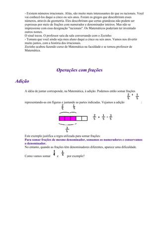 - Existem números irracionais. Aliás, são muito mais interessantes do que os racionais. Você
    vai conhecê-los daqui a cinco ou seis anos. Foram os gregos que descobriram esses
    números, através da geometria. Eles descobriram que certas grandezas não podem ser
    expressas por meio de frações com numerador e denominador inteiros. Mas não se
    impressione com essa designação "racionais". Os Matemáticos poderiam ter inventado
    outros nomes.
    O sinal tocou. O professor saiu da sala conversando com o Zezinho:
    - Tomara que você ainda seja meu aluno daqui a cinco ou seis anos. Vamos nos divertir
    muito juntos, com a história dos irracionais.
    Zezinho acabou fazendo curso de Matemática na faculdade e se tornou professor de
    Matemática.




                            Operações com frações

Adição
    A idéia de juntar corresponde, na Matemática, à adição. Podemos então somar frações


    representando-as em figuras e juntando as partes indicadas. Vejamos a adição             :




    Este exemplo justifica a regra utilizada para somar frações:
    Para somar frações de mesmo denominador, somamos os numeradores e conservamos
    o denominador.
    No entanto, quando as frações têm denominadores diferentes, aparece uma dificuldade.

    Como vamos somar        e       por exemplo?
 